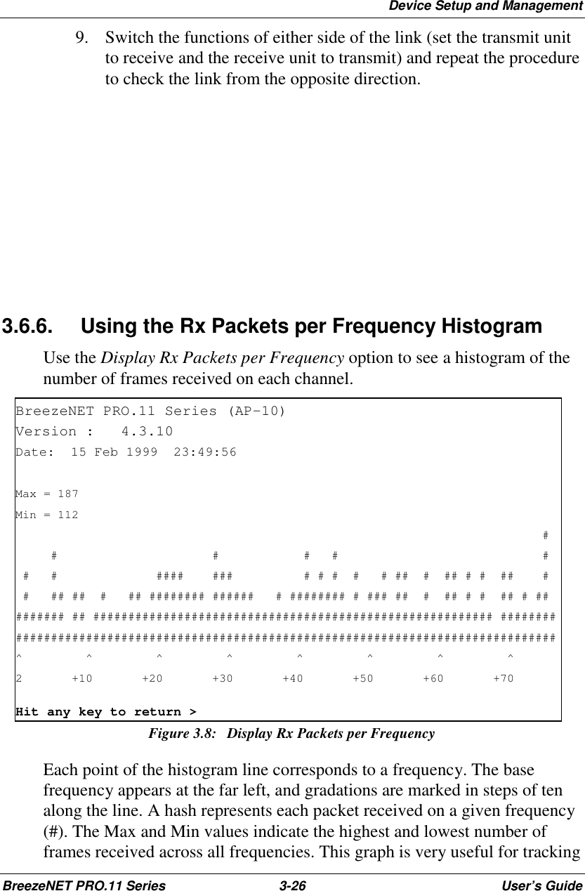 Device Setup and ManagementBreezeNET PRO.11 Series 3-26 User’s Guide9. Switch the functions of either side of the link (set the transmit unitto receive and the receive unit to transmit) and repeat the procedureto check the link from the opposite direction.3.6.6.  Using the Rx Packets per Frequency HistogramUse the Display Rx Packets per Frequency option to see a histogram of thenumber of frames received on each channel.BreezeNET PRO.11 Series (AP-10)Version : 4.3.10Date: 15 Feb 1999 23:49:56Max = 187Min = 112##### ## # #### ### # # # # # ## # ## # # ## ## ## ## # ## ######## ###### # ######## # ### ## # ## # # ## # ######### ## ######################################################### #####################################################################################^^^^^^^^2 +10 +20 +30 +40 +50 +60 +70Hit any key to return &gt;Figure 3.8: Display Rx Packets per FrequencyEach point of the histogram line corresponds to a frequency. The basefrequency appears at the far left, and gradations are marked in steps of tenalong the line. A hash represents each packet received on a given frequency(#). The Max and Min values indicate the highest and lowest number offrames received across all frequencies. This graph is very useful for tracking