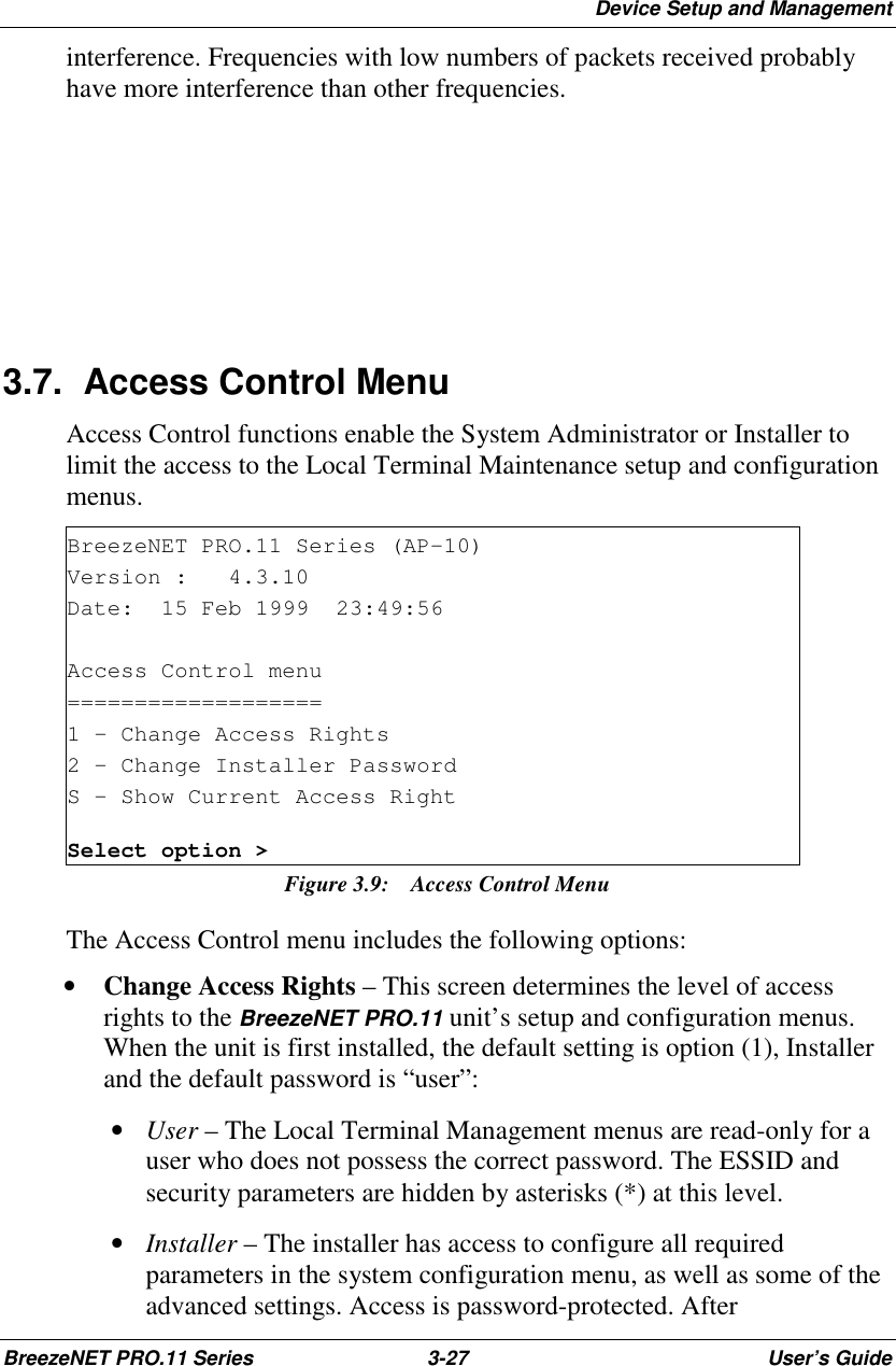 Device Setup and ManagementBreezeNET PRO.11 Series 3-27 User’s Guideinterference. Frequencies with low numbers of packets received probablyhave more interference than other frequencies.3.7. Access Control MenuAccess Control functions enable the System Administrator or Installer tolimit the access to the Local Terminal Maintenance setup and configurationmenus.BreezeNET PRO.11 Series (AP-10)Version : 4.3.10Date: 15 Feb 1999 23:49:56Access Control menu===================1 - Change Access Rights2 - Change Installer PasswordS - Show Current Access RightSelect option &gt;Figure 3.9:  Access Control MenuThe Access Control menu includes the following options:• Change Access Rights – This screen determines the level of accessrights to the BreezeNET PRO.11 unit’s setup and configuration menus.When the unit is first installed, the default setting is option (1), Installerand the default password is “user”: • User – The Local Terminal Management menus are read-only for auser who does not possess the correct password. The ESSID andsecurity parameters are hidden by asterisks (*) at this level. • Installer – The installer has access to configure all requiredparameters in the system configuration menu, as well as some of theadvanced settings. Access is password-protected. After