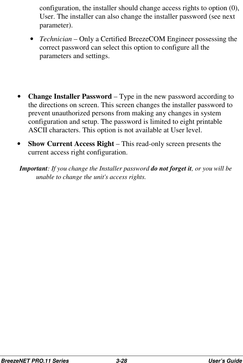 BreezeNET PRO.11 Series 3-28 User’s Guideconfiguration, the installer should change access rights to option (0),User. The installer can also change the installer password (see nextparameter). • Technician – Only a Certified BreezeCOM Engineer possessing thecorrect password can select this option to configure all theparameters and settings.• Change Installer Password – Type in the new password according tothe directions on screen. This screen changes the installer password toprevent unauthorized persons from making any changes in systemconfiguration and setup. The password is limited to eight printableASCII characters. This option is not available at User level.• Show Current Access Right – This read-only screen presents thecurrent access right configuration. Important: If you change the Installer password do not forget it, or you will beunable to change the unit&apos;s access rights.