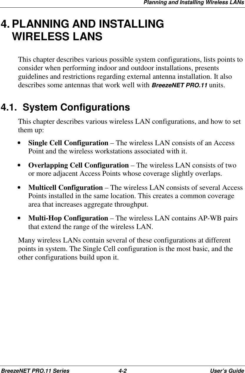 Planning and Installing Wireless LANsBreezeNET PRO.11 Series 4-2 User’s Guide4. PLANNING AND INSTALLINGWIRELESS LANSThis chapter describes various possible system configurations, lists points toconsider when performing indoor and outdoor installations, presentsguidelines and restrictions regarding external antenna installation. It alsodescribes some antennas that work well with BreezeNET PRO.11 units.4.1. System ConfigurationsThis chapter describes various wireless LAN configurations, and how to setthem up:• Single Cell Configuration – The wireless LAN consists of an AccessPoint and the wireless workstations associated with it.• Overlapping Cell Configuration – The wireless LAN consists of twoor more adjacent Access Points whose coverage slightly overlaps.• Multicell Configuration – The wireless LAN consists of several AccessPoints installed in the same location. This creates a common coveragearea that increases aggregate throughput.• Multi-Hop Configuration – The wireless LAN contains AP-WB pairsthat extend the range of the wireless LAN.Many wireless LANs contain several of these configurations at differentpoints in system. The Single Cell configuration is the most basic, and theother configurations build upon it.