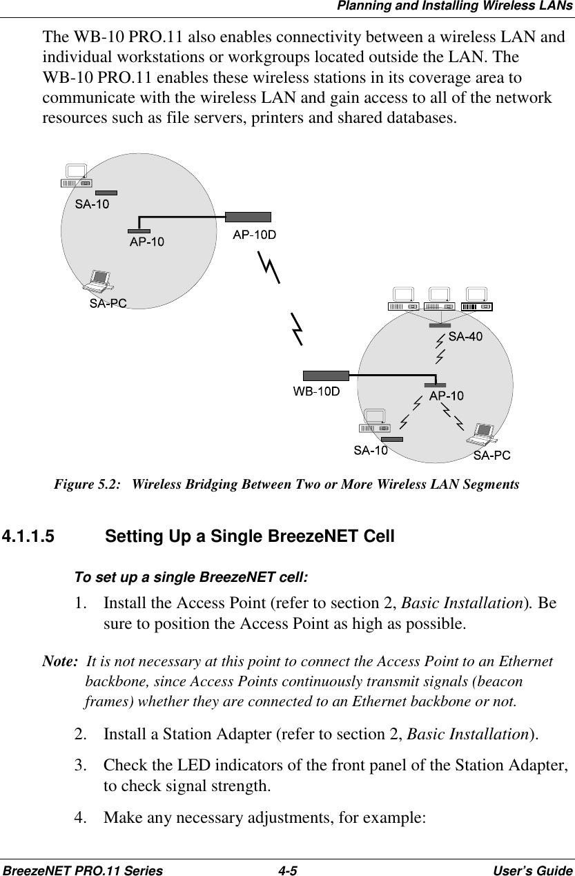 Planning and Installing Wireless LANsBreezeNET PRO.11 Series 4-5 User’s GuideThe WB-10 PRO.11 also enables connectivity between a wireless LAN andindividual workstations or workgroups located outside the LAN. TheWB-10 PRO.11 enables these wireless stations in its coverage area tocommunicate with the wireless LAN and gain access to all of the networkresources such as file servers, printers and shared databases.Figure 5.2:  Wireless Bridging Between Two or More Wireless LAN Segments4.1.1.5  Setting Up a Single BreezeNET CellTo set up a single BreezeNET cell:1. Install the Access Point (refer to section 2, Basic Installation). Besure to position the Access Point as high as possible.Note:  It is not necessary at this point to connect the Access Point to an Ethernetbackbone, since Access Points continuously transmit signals (beaconframes) whether they are connected to an Ethernet backbone or not.2. Install a Station Adapter (refer to section 2, Basic Installation).3. Check the LED indicators of the front panel of the Station Adapter,to check signal strength.4. Make any necessary adjustments, for example: