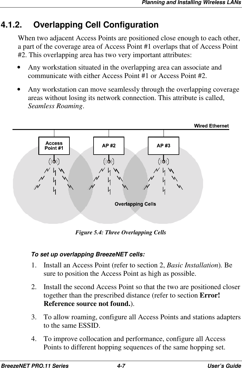 Planning and Installing Wireless LANsBreezeNET PRO.11 Series 4-7 User’s Guide4.1.2.  Overlapping Cell ConfigurationWhen two adjacent Access Points are positioned close enough to each other,a part of the coverage area of Access Point #1 overlaps that of Access Point#2. This overlapping area has two very important attributes:• Any workstation situated in the overlapping area can associate andcommunicate with either Access Point #1 or Access Point #2.• Any workstation can move seamlessly through the overlapping coverageareas without losing its network connection. This attribute is called,Seamless Roaming.Figure 5.4: Three Overlapping CellsTo set up overlapping BreezeNET cells:1. Install an Access Point (refer to section 2, Basic Installation). Besure to position the Access Point as high as possible.2. Install the second Access Point so that the two are positioned closertogether than the prescribed distance (refer to section Error!Reference source not found.).3. To allow roaming, configure all Access Points and stations adaptersto the same ESSID.4. To improve collocation and performance, configure all AccessPoints to different hopping sequences of the same hopping set.