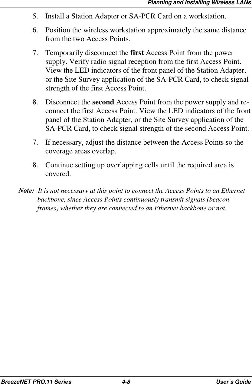 Planning and Installing Wireless LANsBreezeNET PRO.11 Series 4-8 User’s Guide5. Install a Station Adapter or SA-PCR Card on a workstation.6. Position the wireless workstation approximately the same distancefrom the two Access Points.7. Temporarily disconnect the first Access Point from the powersupply. Verify radio signal reception from the first Access Point.View the LED indicators of the front panel of the Station Adapter,or the Site Survey application of the SA-PCR Card, to check signalstrength of the first Access Point.8. Disconnect the second Access Point from the power supply and re-connect the first Access Point. View the LED indicators of the frontpanel of the Station Adapter, or the Site Survey application of theSA-PCR Card, to check signal strength of the second Access Point.7. If necessary, adjust the distance between the Access Points so thecoverage areas overlap.8. Continue setting up overlapping cells until the required area iscovered.Note:  It is not necessary at this point to connect the Access Points to an Ethernetbackbone, since Access Points continuously transmit signals (beaconframes) whether they are connected to an Ethernet backbone or not.