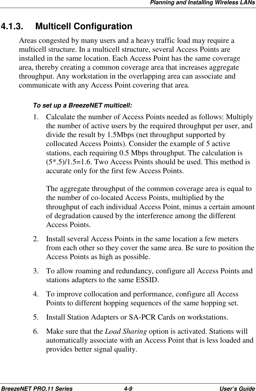 Planning and Installing Wireless LANsBreezeNET PRO.11 Series 4-9 User’s Guide4.1.3. Multicell ConfigurationAreas congested by many users and a heavy traffic load may require amulticell structure. In a multicell structure, several Access Points areinstalled in the same location. Each Access Point has the same coveragearea, thereby creating a common coverage area that increases aggregatethroughput. Any workstation in the overlapping area can associate andcommunicate with any Access Point covering that area.To set up a BreezeNET multicell:1. Calculate the number of Access Points needed as follows: Multiplythe number of active users by the required throughput per user, anddivide the result by 1.5Mbps (net throughput supported bycollocated Access Points). Consider the example of 5 activestations, each requiring 0.5 Mbps throughput. The calculation is(5*.5)/1.5=1.6. Two Access Points should be used. This method isaccurate only for the first few Access Points.The aggregate throughput of the common coverage area is equal tothe number of co-located Access Points, multiplied by thethroughput of each individual Access Point, minus a certain amountof degradation caused by the interference among the differentAccess Points.2. Install several Access Points in the same location a few metersfrom each other so they cover the same area. Be sure to position theAccess Points as high as possible.3. To allow roaming and redundancy, configure all Access Points andstations adapters to the same ESSID.4. To improve collocation and performance, configure all AccessPoints to different hopping sequences of the same hopping set.5. Install Station Adapters or SA-PCR Cards on workstations.6. Make sure that the Load Sharing option is activated. Stations willautomatically associate with an Access Point that is less loaded andprovides better signal quality.