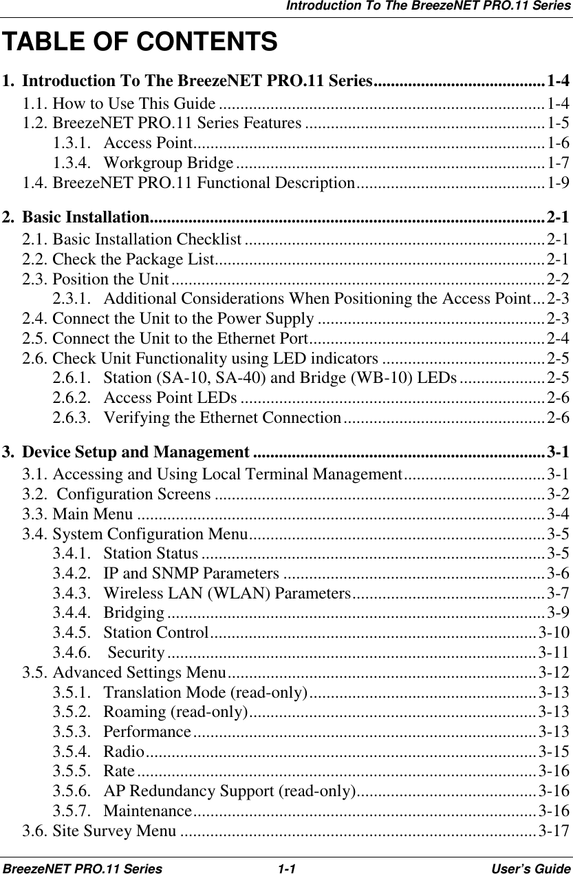 Introduction To The BreezeNET PRO.11 SeriesBreezeNET PRO.11 Series 1-1 User’s GuideTABLE OF CONTENTS1. Introduction To The BreezeNET PRO.11 Series........................................1-41.1. How to Use This Guide ............................................................................1-41.2. BreezeNET PRO.11 Series Features ........................................................1-51.3.1. Access Point..................................................................................1-61.3.4. Workgroup Bridge........................................................................1-71.4. BreezeNET PRO.11 Functional Description............................................1-92. Basic Installation............................................................................................2-12.1. Basic Installation Checklist......................................................................2-12.2. Check the Package List.............................................................................2-12.3. Position the Unit.......................................................................................2-22.3.1. Additional Considerations When Positioning the Access Point...2-32.4. Connect the Unit to the Power Supply .....................................................2-32.5. Connect the Unit to the Ethernet Port.......................................................2-42.6. Check Unit Functionality using LED indicators ......................................2-52.6.1. Station (SA-10, SA-40) and Bridge (WB-10) LEDs....................2-52.6.2. Access Point LEDs .......................................................................2-62.6.3. Verifying the Ethernet Connection...............................................2-63. Device Setup and Management ....................................................................3-13.1. Accessing and Using Local Terminal Management.................................3-13.2.  Configuration Screens .............................................................................3-23.3. Main Menu ...............................................................................................3-43.4. System Configuration Menu.....................................................................3-53.4.1. Station Status ................................................................................3-53.4.2. IP and SNMP Parameters .............................................................3-63.4.3. Wireless LAN (WLAN) Parameters.............................................3-73.4.4. Bridging........................................................................................3-93.4.5. Station Control............................................................................3-103.4.6.  Security......................................................................................3-113.5. Advanced Settings Menu........................................................................3-123.5.1. Translation Mode (read-only).....................................................3-133.5.2. Roaming (read-only)...................................................................3-133.5.3. Performance................................................................................3-133.5.4. Radio...........................................................................................3-153.5.5. Rate.............................................................................................3-163.5.6. AP Redundancy Support (read-only)..........................................3-163.5.7. Maintenance................................................................................3-163.6. Site Survey Menu ...................................................................................3-17