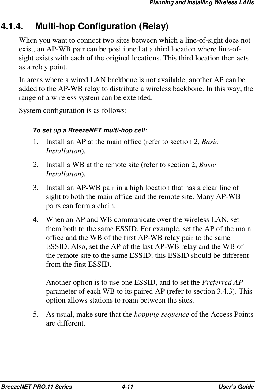 Planning and Installing Wireless LANsBreezeNET PRO.11 Series 4-11 User’s Guide4.1.4.  Multi-hop Configuration (Relay)When you want to connect two sites between which a line-of-sight does notexist, an AP-WB pair can be positioned at a third location where line-of-sight exists with each of the original locations. This third location then actsas a relay point.In areas where a wired LAN backbone is not available, another AP can beadded to the AP-WB relay to distribute a wireless backbone. In this way, therange of a wireless system can be extended.System configuration is as follows:To set up a BreezeNET multi-hop cell:1. Install an AP at the main office (refer to section 2, BasicInstallation).2. Install a WB at the remote site (refer to section 2, BasicInstallation).3. Install an AP-WB pair in a high location that has a clear line ofsight to both the main office and the remote site. Many AP-WBpairs can form a chain.4. When an AP and WB communicate over the wireless LAN, setthem both to the same ESSID. For example, set the AP of the mainoffice and the WB of the first AP-WB relay pair to the sameESSID. Also, set the AP of the last AP-WB relay and the WB ofthe remote site to the same ESSID; this ESSID should be differentfrom the first ESSID.Another option is to use one ESSID, and to set the Preferred APparameter of each WB to its paired AP (refer to section 3.4.3). Thisoption allows stations to roam between the sites.5. As usual, make sure that the hopping sequence of the Access Pointsare different.