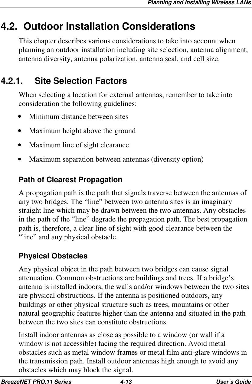 Planning and Installing Wireless LANsBreezeNET PRO.11 Series 4-13 User’s Guide4.2.  Outdoor Installation ConsiderationsThis chapter describes various considerations to take into account whenplanning an outdoor installation including site selection, antenna alignment,antenna diversity, antenna polarization, antenna seal, and cell size.4.2.1.  Site Selection FactorsWhen selecting a location for external antennas, remember to take intoconsideration the following guidelines:• Minimum distance between sites• Maximum height above the ground• Maximum line of sight clearance• Maximum separation between antennas (diversity option)Path of Clearest PropagationA propagation path is the path that signals traverse between the antennas ofany two bridges. The “line” between two antenna sites is an imaginarystraight line which may be drawn between the two antennas. Any obstaclesin the path of the “line” degrade the propagation path. The best propagationpath is, therefore, a clear line of sight with good clearance between the“line” and any physical obstacle.Physical ObstaclesAny physical object in the path between two bridges can cause signalattenuation. Common obstructions are buildings and trees. If a bridge’santenna is installed indoors, the walls and/or windows between the two sitesare physical obstructions. If the antenna is positioned outdoors, anybuildings or other physical structure such as trees, mountains or othernatural geographic features higher than the antenna and situated in the pathbetween the two sites can constitute obstructions.Install indoor antennas as close as possible to a window (or wall if awindow is not accessible) facing the required direction. Avoid metalobstacles such as metal window frames or metal film anti-glare windows inthe transmission path. Install outdoor antennas high enough to avoid anyobstacles which may block the signal.