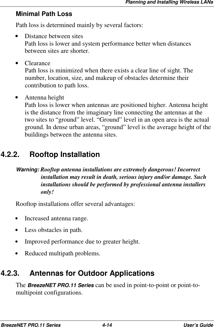 Planning and Installing Wireless LANsBreezeNET PRO.11 Series 4-14 User’s GuideMinimal Path LossPath loss is determined mainly by several factors:• Distance between sitesPath loss is lower and system performance better when distancesbetween sites are shorter.• ClearancePath loss is minimized when there exists a clear line of sight. Thenumber, location, size, and makeup of obstacles determine theircontribution to path loss.• Antenna heightPath loss is lower when antennas are positioned higher. Antenna heightis the distance from the imaginary line connecting the antennas at thetwo sites to “ground” level. “Ground” level in an open area is the actualground. In dense urban areas, “ground” level is the average height of thebuildings between the antenna sites.4.2.2. Rooftop InstallationWarning: Rooftop antenna installations are extremely dangerous! Incorrectinstallation may result in death, serious injury and/or damage. Suchinstallations should be performed by professional antenna installersonly!Rooftop installations offer several advantages:• Increased antenna range.• Less obstacles in path.• Improved performance due to greater height.• Reduced multipath problems.4.2.3.  Antennas for Outdoor ApplicationsThe BreezeNET PRO.11 Series can be used in point-to-point or point-to-multipoint configurations.