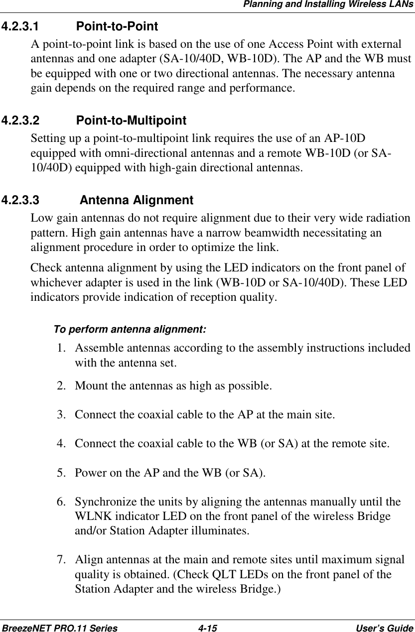 Planning and Installing Wireless LANsBreezeNET PRO.11 Series 4-15 User’s Guide4.2.3.1 Point-to-PointA point-to-point link is based on the use of one Access Point with externalantennas and one adapter (SA-10/40D, WB-10D). The AP and the WB mustbe equipped with one or two directional antennas. The necessary antennagain depends on the required range and performance.4.2.3.2 Point-to-MultipointSetting up a point-to-multipoint link requires the use of an AP-10Dequipped with omni-directional antennas and a remote WB-10D (or SA-10/40D) equipped with high-gain directional antennas.4.2.3.3  Antenna AlignmentLow gain antennas do not require alignment due to their very wide radiationpattern. High gain antennas have a narrow beamwidth necessitating analignment procedure in order to optimize the link.Check antenna alignment by using the LED indicators on the front panel ofwhichever adapter is used in the link (WB-10D or SA-10/40D). These LEDindicators provide indication of reception quality.To perform antenna alignment: 1. Assemble antennas according to the assembly instructions includedwith the antenna set. 2. Mount the antennas as high as possible. 3. Connect the coaxial cable to the AP at the main site. 4. Connect the coaxial cable to the WB (or SA) at the remote site. 5. Power on the AP and the WB (or SA). 6. Synchronize the units by aligning the antennas manually until theWLNK indicator LED on the front panel of the wireless Bridgeand/or Station Adapter illuminates. 7. Align antennas at the main and remote sites until maximum signalquality is obtained. (Check QLT LEDs on the front panel of theStation Adapter and the wireless Bridge.)