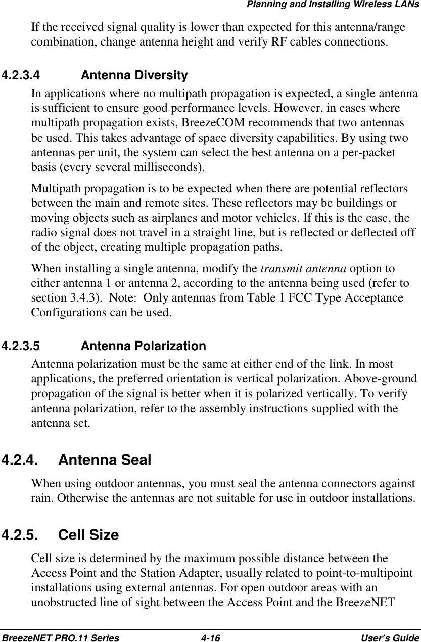 Planning and Installing Wireless LANsBreezeNET PRO.11 Series 4-16 User’s GuideIf the received signal quality is lower than expected for this antenna/rangecombination, change antenna height and verify RF cables connections.4.2.3.4  Antenna DiversityIn applications where no multipath propagation is expected, a single antennais sufficient to ensure good performance levels. However, in cases wheremultipath propagation exists, BreezeCOM recommends that two antennasbe used. This takes advantage of space diversity capabilities. By using twoantennas per unit, the system can select the best antenna on a per-packetbasis (every several milliseconds).Multipath propagation is to be expected when there are potential reflectorsbetween the main and remote sites. These reflectors may be buildings ormoving objects such as airplanes and motor vehicles. If this is the case, theradio signal does not travel in a straight line, but is reflected or deflected offof the object, creating multiple propagation paths.When installing a single antenna, modify the transmit antenna option toeither antenna 1 or antenna 2, according to the antenna being used (refer tosection 3.4.3).  Note:  Only antennas from Table 1 FCC Type AcceptanceConfigurations can be used.4.2.3.5  Antenna PolarizationAntenna polarization must be the same at either end of the link. In mostapplications, the preferred orientation is vertical polarization. Above-groundpropagation of the signal is better when it is polarized vertically. To verifyantenna polarization, refer to the assembly instructions supplied with theantenna set.4.2.4. Antenna SealWhen using outdoor antennas, you must seal the antenna connectors againstrain. Otherwise the antennas are not suitable for use in outdoor installations.4.2.5. Cell SizeCell size is determined by the maximum possible distance between theAccess Point and the Station Adapter, usually related to point-to-multipointinstallations using external antennas. For open outdoor areas with anunobstructed line of sight between the Access Point and the BreezeNET
