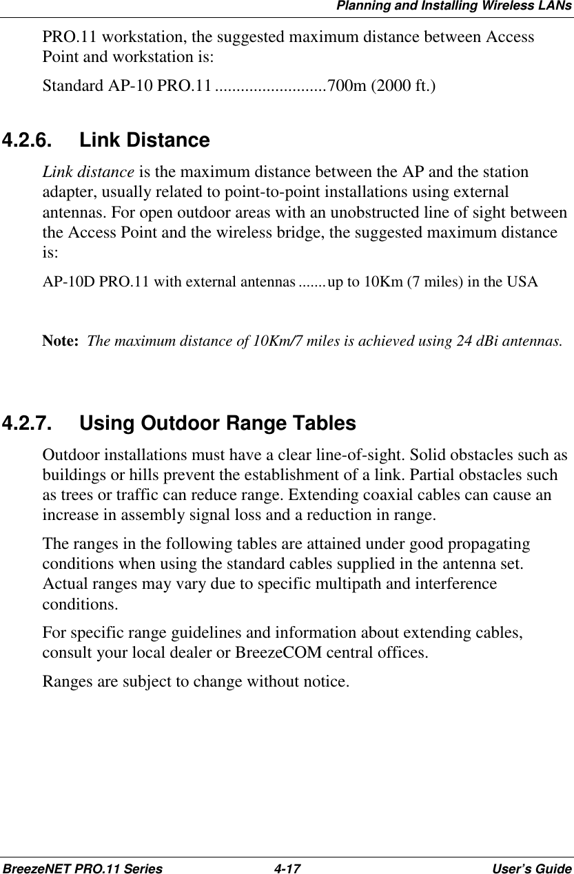Planning and Installing Wireless LANsBreezeNET PRO.11 Series 4-17 User’s GuidePRO.11 workstation, the suggested maximum distance between AccessPoint and workstation is:Standard AP-10 PRO.11..........................700m (2000 ft.)4.2.6. Link DistanceLink distance is the maximum distance between the AP and the stationadapter, usually related to point-to-point installations using externalantennas. For open outdoor areas with an unobstructed line of sight betweenthe Access Point and the wireless bridge, the suggested maximum distanceis:AP-10D PRO.11 with external antennas .......up to 10Km (7 miles) in the USANote:  The maximum distance of 10Km/7 miles is achieved using 24 dBi antennas.4.2.7.  Using Outdoor Range TablesOutdoor installations must have a clear line-of-sight. Solid obstacles such asbuildings or hills prevent the establishment of a link. Partial obstacles suchas trees or traffic can reduce range. Extending coaxial cables can cause anincrease in assembly signal loss and a reduction in range.The ranges in the following tables are attained under good propagatingconditions when using the standard cables supplied in the antenna set.Actual ranges may vary due to specific multipath and interferenceconditions.For specific range guidelines and information about extending cables,consult your local dealer or BreezeCOM central offices.Ranges are subject to change without notice.