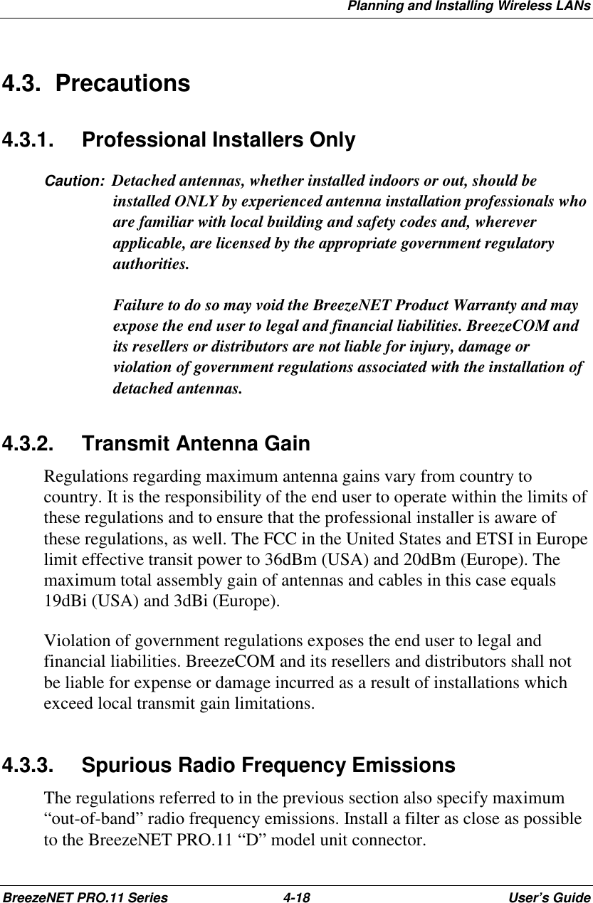 Planning and Installing Wireless LANsBreezeNET PRO.11 Series 4-18 User’s Guide4.3. Precautions4.3.1. Professional Installers OnlyCaution:  Detached antennas, whether installed indoors or out, should beinstalled ONLY by experienced antenna installation professionals whoare familiar with local building and safety codes and, whereverapplicable, are licensed by the appropriate government regulatoryauthorities.Failure to do so may void the BreezeNET Product Warranty and mayexpose the end user to legal and financial liabilities. BreezeCOM andits resellers or distributors are not liable for injury, damage orviolation of government regulations associated with the installation ofdetached antennas.4.3.2. Transmit Antenna GainRegulations regarding maximum antenna gains vary from country tocountry. It is the responsibility of the end user to operate within the limits ofthese regulations and to ensure that the professional installer is aware ofthese regulations, as well. The FCC in the United States and ETSI in Europelimit effective transit power to 36dBm (USA) and 20dBm (Europe). Themaximum total assembly gain of antennas and cables in this case equals19dBi (USA) and 3dBi (Europe).Violation of government regulations exposes the end user to legal andfinancial liabilities. BreezeCOM and its resellers and distributors shall notbe liable for expense or damage incurred as a result of installations whichexceed local transmit gain limitations.4.3.3.  Spurious Radio Frequency EmissionsThe regulations referred to in the previous section also specify maximum“out-of-band” radio frequency emissions. Install a filter as close as possibleto the BreezeNET PRO.11 “D” model unit connector.