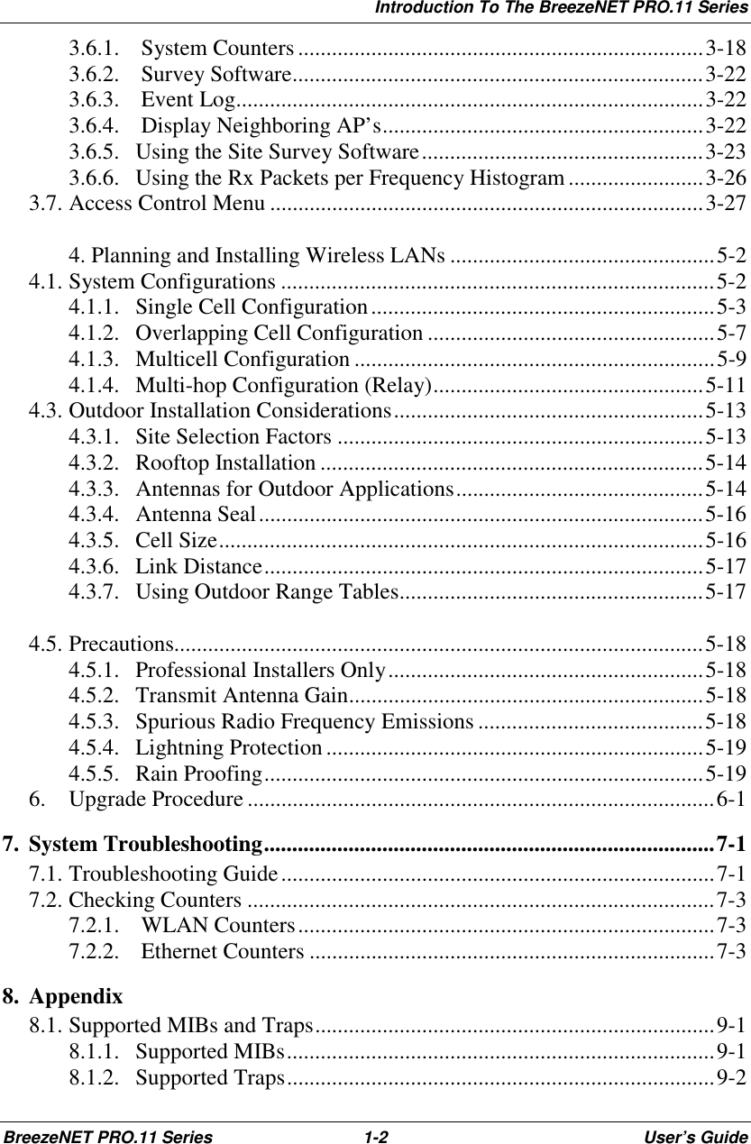 Introduction To The BreezeNET PRO.11 SeriesBreezeNET PRO.11 Series 1-2 User’s Guide3.6.1.  System Counters........................................................................3-183.6.2.  Survey Software.........................................................................3-223.6.3.  Event Log...................................................................................3-223.6.4.  Display Neighboring AP’s.........................................................3-223.6.5. Using the Site Survey Software..................................................3-233.6.6. Using the Rx Packets per Frequency Histogram........................3-263.7. Access Control Menu .............................................................................3-274. Planning and Installing Wireless LANs ...............................................5-24.1. System Configurations .............................................................................5-24.1.1. Single Cell Configuration.............................................................5-34.1.2. Overlapping Cell Configuration ...................................................5-74.1.3. Multicell Configuration ................................................................5-94.1.4. Multi-hop Configuration (Relay)................................................5-114.3. Outdoor Installation Considerations.......................................................5-134.3.1. Site Selection Factors .................................................................5-134.3.2. Rooftop Installation ....................................................................5-144.3.3. Antennas for Outdoor Applications............................................5-144.3.4. Antenna Seal...............................................................................5-164.3.5. Cell Size......................................................................................5-164.3.6. Link Distance..............................................................................5-174.3.7. Using Outdoor Range Tables......................................................5-174.5. Precautions..............................................................................................5-184.5.1. Professional Installers Only........................................................5-184.5.2. Transmit Antenna Gain...............................................................5-184.5.3. Spurious Radio Frequency Emissions ........................................5-184.5.4. Lightning Protection...................................................................5-194.5.5. Rain Proofing..............................................................................5-196. Upgrade Procedure ...................................................................................6-17. System Troubleshooting................................................................................7-17.1. Troubleshooting Guide.............................................................................7-17.2. Checking Counters ...................................................................................7-37.2.1.  WLAN Counters..........................................................................7-37.2.2.  Ethernet Counters ........................................................................7-38. Appendix8.1. Supported MIBs and Traps.......................................................................9-18.1.1. Supported MIBs............................................................................9-18.1.2. Supported Traps............................................................................9-2