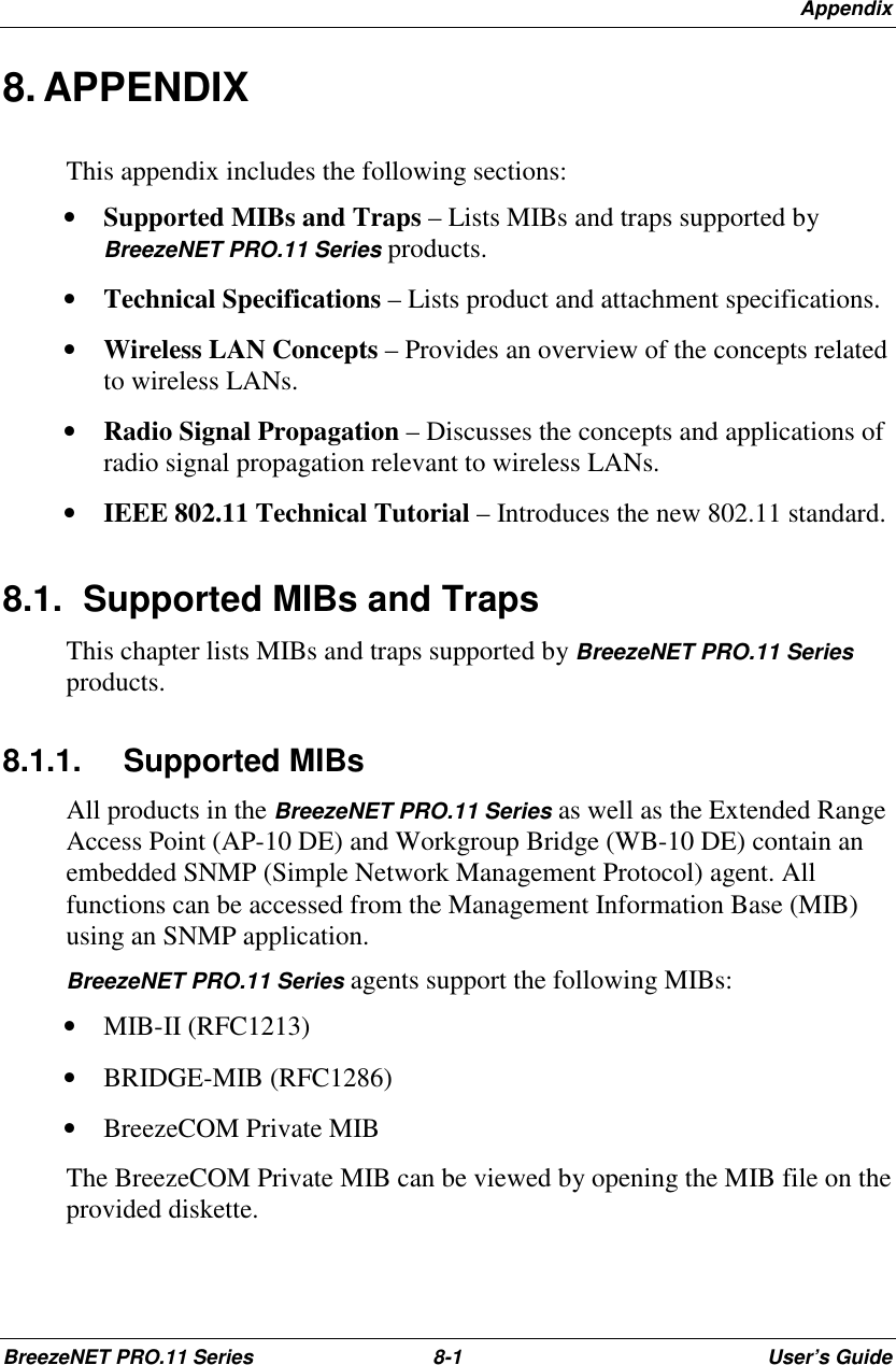 AppendixBreezeNET PRO.11 Series 8-1 User’s Guide8. APPENDIXThis appendix includes the following sections:• Supported MIBs and Traps – Lists MIBs and traps supported byBreezeNET PRO.11 Series products.• Technical Specifications – Lists product and attachment specifications.• Wireless LAN Concepts – Provides an overview of the concepts relatedto wireless LANs.• Radio Signal Propagation – Discusses the concepts and applications ofradio signal propagation relevant to wireless LANs.• IEEE 802.11 Technical Tutorial – Introduces the new 802.11 standard.8.1.  Supported MIBs and TrapsThis chapter lists MIBs and traps supported by BreezeNET PRO.11 Seriesproducts.8.1.1. Supported MIBsAll products in the BreezeNET PRO.11 Series as well as the Extended RangeAccess Point (AP-10 DE) and Workgroup Bridge (WB-10 DE) contain anembedded SNMP (Simple Network Management Protocol) agent. Allfunctions can be accessed from the Management Information Base (MIB)using an SNMP application.BreezeNET PRO.11 Series agents support the following MIBs:• MIB-II (RFC1213)• BRIDGE-MIB (RFC1286)• BreezeCOM Private MIBThe BreezeCOM Private MIB can be viewed by opening the MIB file on theprovided diskette.