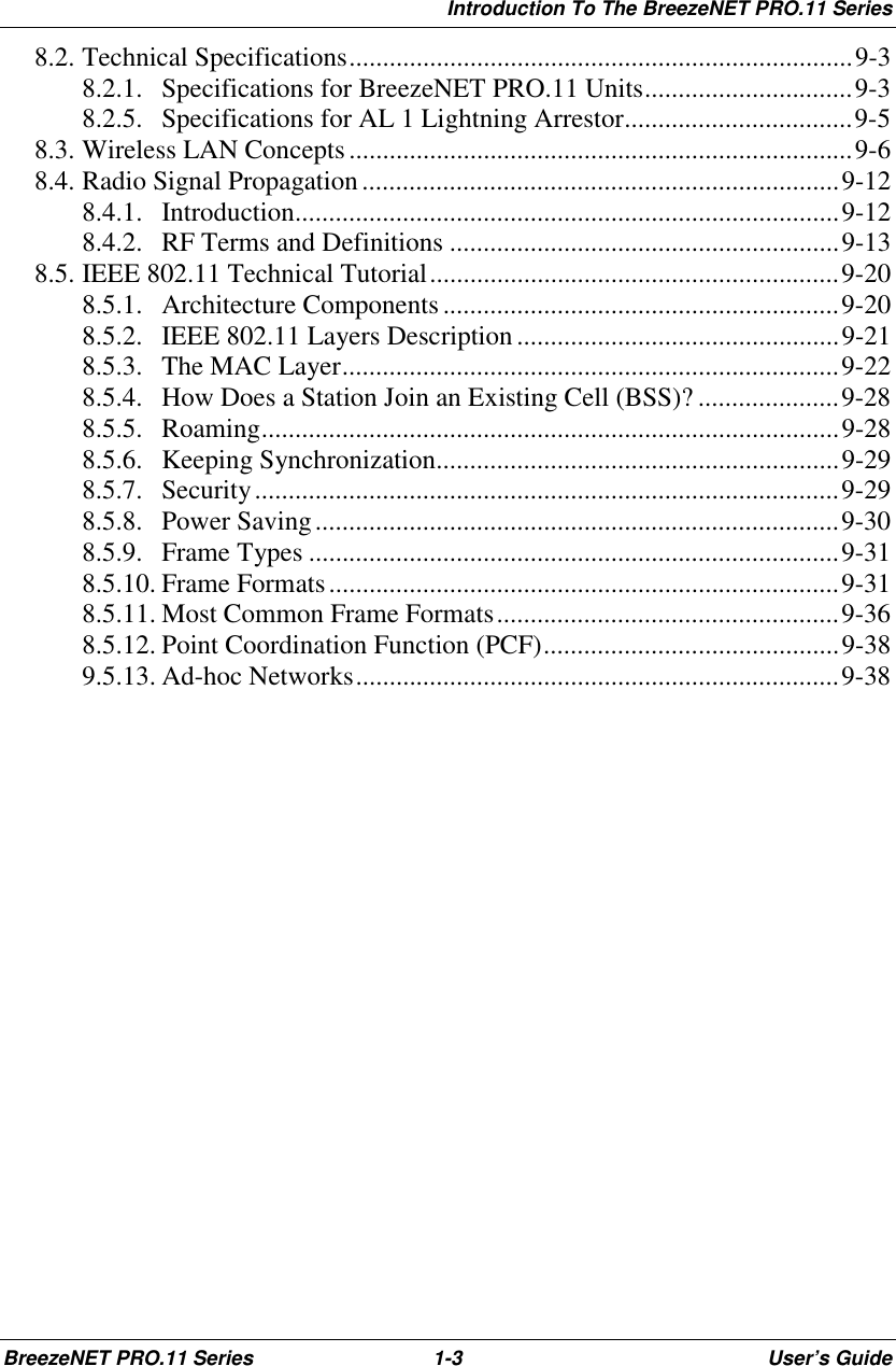 Introduction To The BreezeNET PRO.11 SeriesBreezeNET PRO.11 Series 1-3 User’s Guide8.2. Technical Specifications...........................................................................9-38.2.1. Specifications for BreezeNET PRO.11 Units...............................9-38.2.5. Specifications for AL 1 Lightning Arrestor..................................9-58.3. Wireless LAN Concepts...........................................................................9-68.4. Radio Signal Propagation.......................................................................9-128.4.1. Introduction.................................................................................9-128.4.2. RF Terms and Definitions ..........................................................9-138.5. IEEE 802.11 Technical Tutorial.............................................................9-208.5.1. Architecture Components ...........................................................9-208.5.2. IEEE 802.11 Layers Description ................................................9-218.5.3. The MAC Layer..........................................................................9-228.5.4. How Does a Station Join an Existing Cell (BSS)? .....................9-288.5.5. Roaming......................................................................................9-288.5.6. Keeping Synchronization............................................................9-298.5.7. Security.......................................................................................9-298.5.8. Power Saving..............................................................................9-308.5.9. Frame Types ...............................................................................9-318.5.10. Frame Formats............................................................................9-318.5.11. Most Common Frame Formats...................................................9-368.5.12. Point Coordination Function (PCF)............................................9-389.5.13. Ad-hoc Networks........................................................................9-38