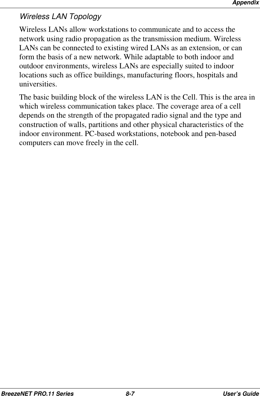 AppendixBreezeNET PRO.11 Series 8-7 User’s GuideWireless LAN TopologyWireless LANs allow workstations to communicate and to access thenetwork using radio propagation as the transmission medium. WirelessLANs can be connected to existing wired LANs as an extension, or canform the basis of a new network. While adaptable to both indoor andoutdoor environments, wireless LANs are especially suited to indoorlocations such as office buildings, manufacturing floors, hospitals anduniversities.The basic building block of the wireless LAN is the Cell. This is the area inwhich wireless communication takes place. The coverage area of a celldepends on the strength of the propagated radio signal and the type andconstruction of walls, partitions and other physical characteristics of theindoor environment. PC-based workstations, notebook and pen-basedcomputers can move freely in the cell.