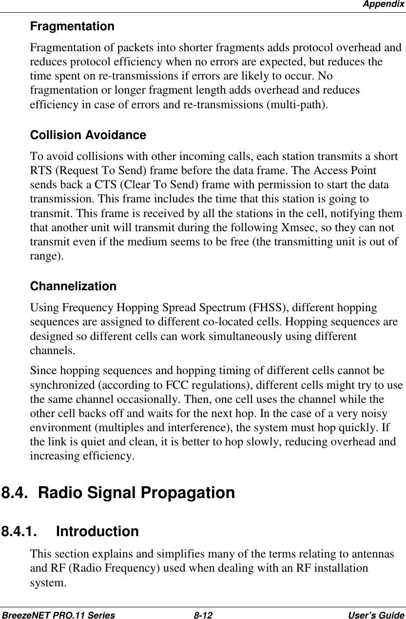 AppendixBreezeNET PRO.11 Series 8-12 User’s GuideFragmentationFragmentation of packets into shorter fragments adds protocol overhead andreduces protocol efficiency when no errors are expected, but reduces thetime spent on re-transmissions if errors are likely to occur. Nofragmentation or longer fragment length adds overhead and reducesefficiency in case of errors and re-transmissions (multi-path).Collision AvoidanceTo avoid collisions with other incoming calls, each station transmits a shortRTS (Request To Send) frame before the data frame. The Access Pointsends back a CTS (Clear To Send) frame with permission to start the datatransmission. This frame includes the time that this station is going totransmit. This frame is received by all the stations in the cell, notifying themthat another unit will transmit during the following Xmsec, so they can nottransmit even if the medium seems to be free (the transmitting unit is out ofrange).ChannelizationUsing Frequency Hopping Spread Spectrum (FHSS), different hoppingsequences are assigned to different co-located cells. Hopping sequences aredesigned so different cells can work simultaneously using differentchannels.Since hopping sequences and hopping timing of different cells cannot besynchronized (according to FCC regulations), different cells might try to usethe same channel occasionally. Then, one cell uses the channel while theother cell backs off and waits for the next hop. In the case of a very noisyenvironment (multiples and interference), the system must hop quickly. Ifthe link is quiet and clean, it is better to hop slowly, reducing overhead andincreasing efficiency.8.4.  Radio Signal Propagation8.4.1. IntroductionThis section explains and simplifies many of the terms relating to antennasand RF (Radio Frequency) used when dealing with an RF installationsystem.