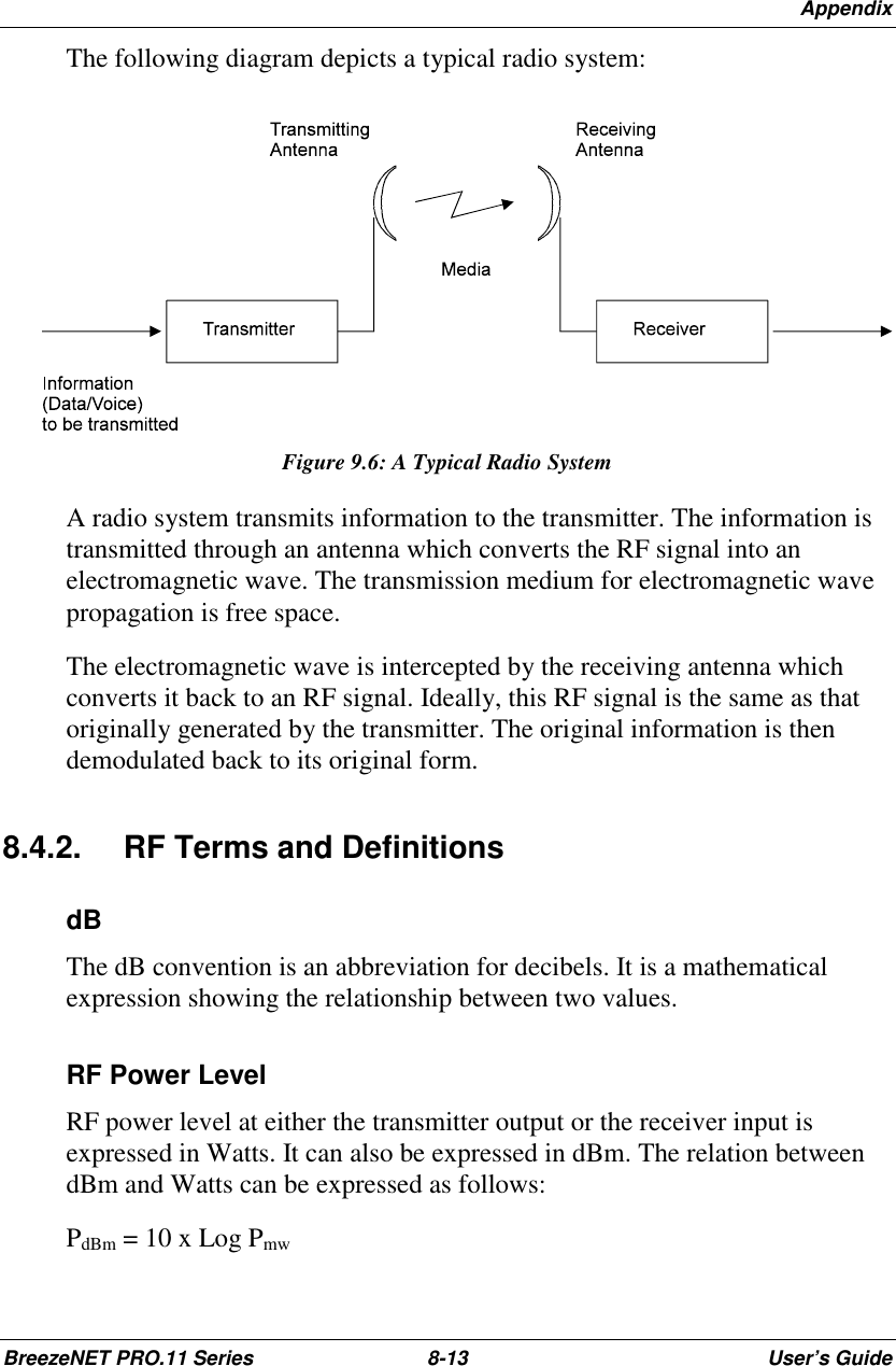 AppendixBreezeNET PRO.11 Series 8-13 User’s GuideThe following diagram depicts a typical radio system:Figure 9.6: A Typical Radio SystemA radio system transmits information to the transmitter. The information istransmitted through an antenna which converts the RF signal into anelectromagnetic wave. The transmission medium for electromagnetic wavepropagation is free space.The electromagnetic wave is intercepted by the receiving antenna whichconverts it back to an RF signal. Ideally, this RF signal is the same as thatoriginally generated by the transmitter. The original information is thendemodulated back to its original form.8.4.2.  RF Terms and DefinitionsdBThe dB convention is an abbreviation for decibels. It is a mathematicalexpression showing the relationship between two values.RF Power LevelRF power level at either the transmitter output or the receiver input isexpressed in Watts. It can also be expressed in dBm. The relation betweendBm and Watts can be expressed as follows:PdBm = 10 x Log Pmw