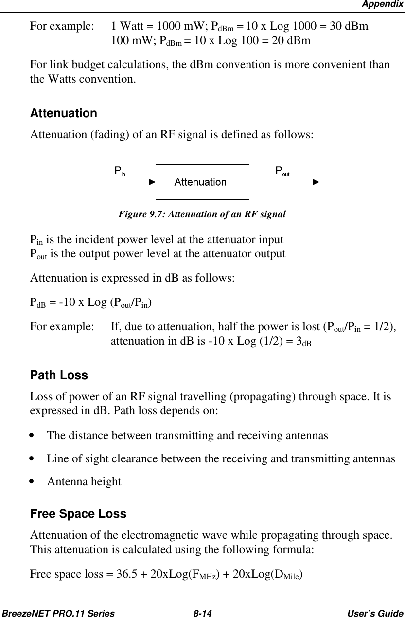 AppendixBreezeNET PRO.11 Series 8-14 User’s GuideFor example:  1 Watt = 1000 mW; PdBm = 10 x Log 1000 = 30 dBm100 mW; PdBm = 10 x Log 100 = 20 dBmFor link budget calculations, the dBm convention is more convenient thanthe Watts convention.AttenuationAttenuation (fading) of an RF signal is defined as follows:Figure 9.7: Attenuation of an RF signalPin is the incident power level at the attenuator inputPout is the output power level at the attenuator outputAttenuation is expressed in dB as follows:PdB = -10 x Log (Pout/Pin)For example:  If, due to attenuation, half the power is lost (Pout/Pin = 1/2),attenuation in dB is -10 x Log (1/2) = 3dBPath LossLoss of power of an RF signal travelling (propagating) through space. It isexpressed in dB. Path loss depends on:• The distance between transmitting and receiving antennas• Line of sight clearance between the receiving and transmitting antennas• Antenna heightFree Space LossAttenuation of the electromagnetic wave while propagating through space.This attenuation is calculated using the following formula:Free space loss = 36.5 + 20xLog(FMHz) + 20xLog(DMile)