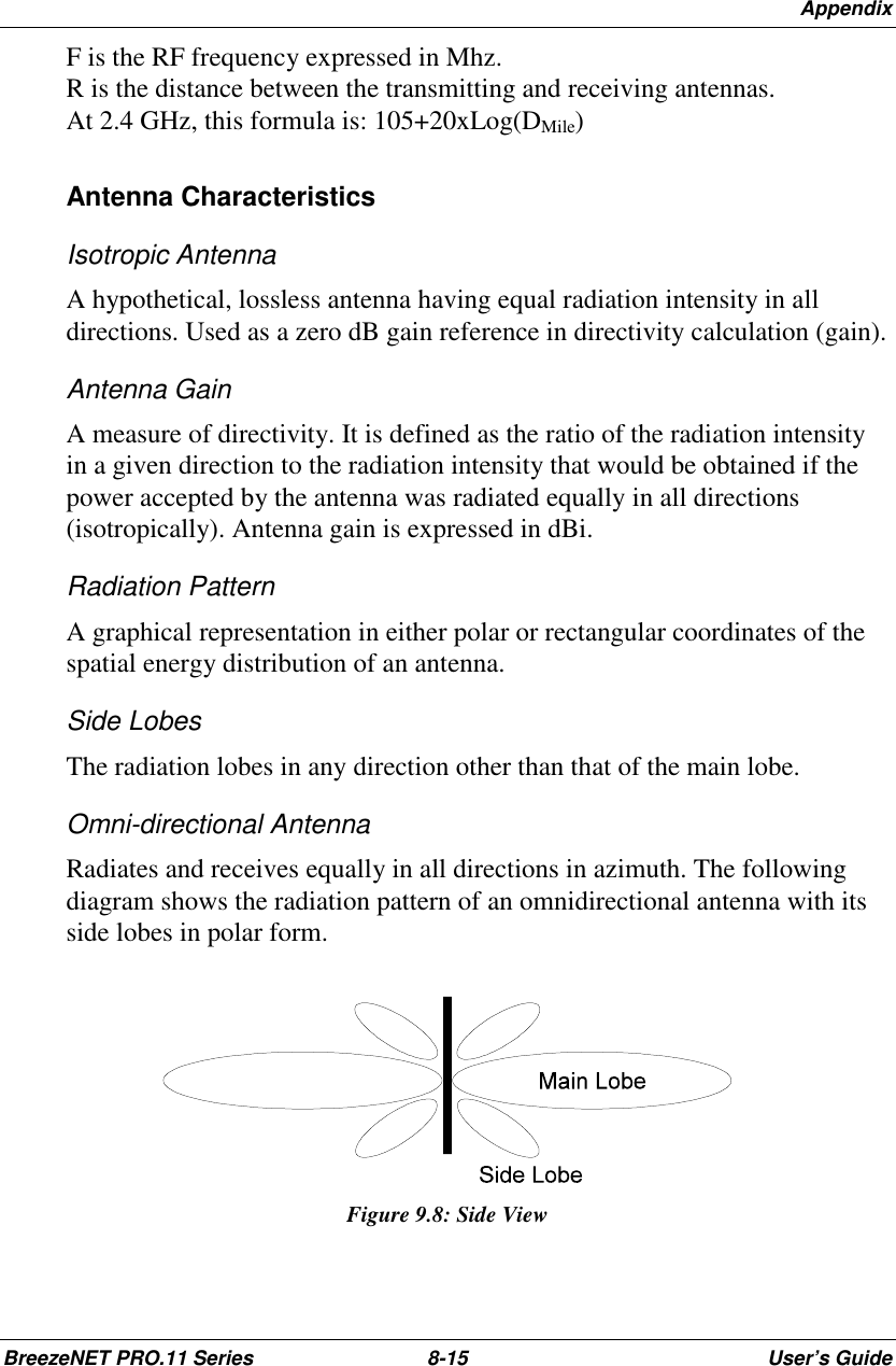 AppendixBreezeNET PRO.11 Series 8-15 User’s GuideF is the RF frequency expressed in Mhz.R is the distance between the transmitting and receiving antennas.At 2.4 GHz, this formula is: 105+20xLog(DMile)Antenna CharacteristicsIsotropic AntennaA hypothetical, lossless antenna having equal radiation intensity in alldirections. Used as a zero dB gain reference in directivity calculation (gain).Antenna GainA measure of directivity. It is defined as the ratio of the radiation intensityin a given direction to the radiation intensity that would be obtained if thepower accepted by the antenna was radiated equally in all directions(isotropically). Antenna gain is expressed in dBi.Radiation PatternA graphical representation in either polar or rectangular coordinates of thespatial energy distribution of an antenna.Side LobesThe radiation lobes in any direction other than that of the main lobe.Omni-directional AntennaRadiates and receives equally in all directions in azimuth. The followingdiagram shows the radiation pattern of an omnidirectional antenna with itsside lobes in polar form.Figure 9.8: Side View