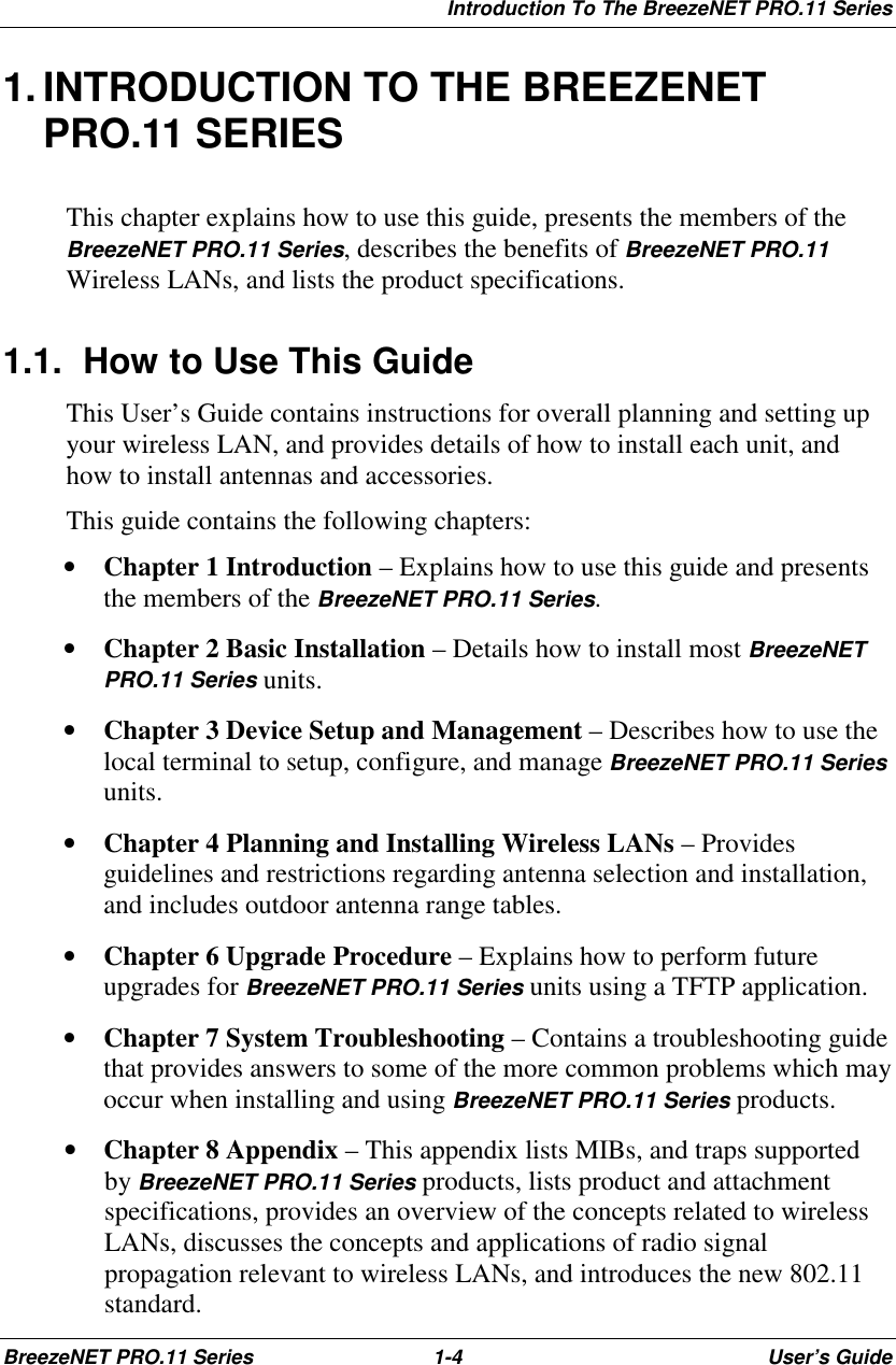 Introduction To The BreezeNET PRO.11 SeriesBreezeNET PRO.11 Series 1-4 User’s Guide1. INTRODUCTION TO THE BREEZENETPRO.11 SERIESThis chapter explains how to use this guide, presents the members of theBreezeNET PRO.11 Series, describes the benefits of BreezeNET PRO.11Wireless LANs, and lists the product specifications.1.1.  How to Use This GuideThis User’s Guide contains instructions for overall planning and setting upyour wireless LAN, and provides details of how to install each unit, andhow to install antennas and accessories.This guide contains the following chapters:• Chapter 1 Introduction – Explains how to use this guide and presentsthe members of the BreezeNET PRO.11 Series.• Chapter 2 Basic Installation – Details how to install most BreezeNETPRO.11 Series units.• Chapter 3 Device Setup and Management – Describes how to use thelocal terminal to setup, configure, and manage BreezeNET PRO.11 Seriesunits.• Chapter 4 Planning and Installing Wireless LANs – Providesguidelines and restrictions regarding antenna selection and installation,and includes outdoor antenna range tables.• Chapter 6 Upgrade Procedure – Explains how to perform futureupgrades for BreezeNET PRO.11 Series units using a TFTP application.• Chapter 7 System Troubleshooting – Contains a troubleshooting guidethat provides answers to some of the more common problems which mayoccur when installing and using BreezeNET PRO.11 Series products.• Chapter 8 Appendix – This appendix lists MIBs, and traps supportedby BreezeNET PRO.11 Series products, lists product and attachmentspecifications, provides an overview of the concepts related to wirelessLANs, discusses the concepts and applications of radio signalpropagation relevant to wireless LANs, and introduces the new 802.11standard.