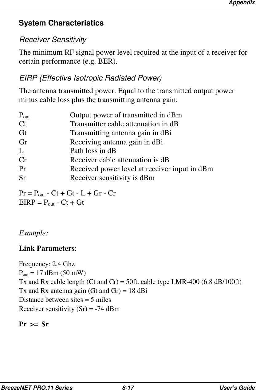 AppendixBreezeNET PRO.11 Series 8-17 User’s GuideSystem CharacteristicsReceiver SensitivityThe minimum RF signal power level required at the input of a receiver forcertain performance (e.g. BER).EIRP (Effective Isotropic Radiated Power)The antenna transmitted power. Equal to the transmitted output powerminus cable loss plus the transmitting antenna gain.Pout    Output power of transmitted in dBmCt Transmitter cable attenuation in dBGt Transmitting antenna gain in dBiGr Receiving antenna gain in dBiL Path loss in dBCr Receiver cable attenuation is dBPr Received power level at receiver input in dBmSr Receiver sensitivity is dBmPr = Pout - Ct + Gt - L + Gr - CrEIRP = Pout - Ct + GtExample:Link Parameters:Frequency: 2.4 GhzPout = 17 dBm (50 mW)Tx and Rx cable length (Ct and Cr) = 50ft. cable type LMR-400 (6.8 dB/100ft)Tx and Rx antenna gain (Gt and Gr) = 18 dBiDistance between sites = 5 milesReceiver sensitivity (Sr) = -74 dBmPr  &gt;=  Sr