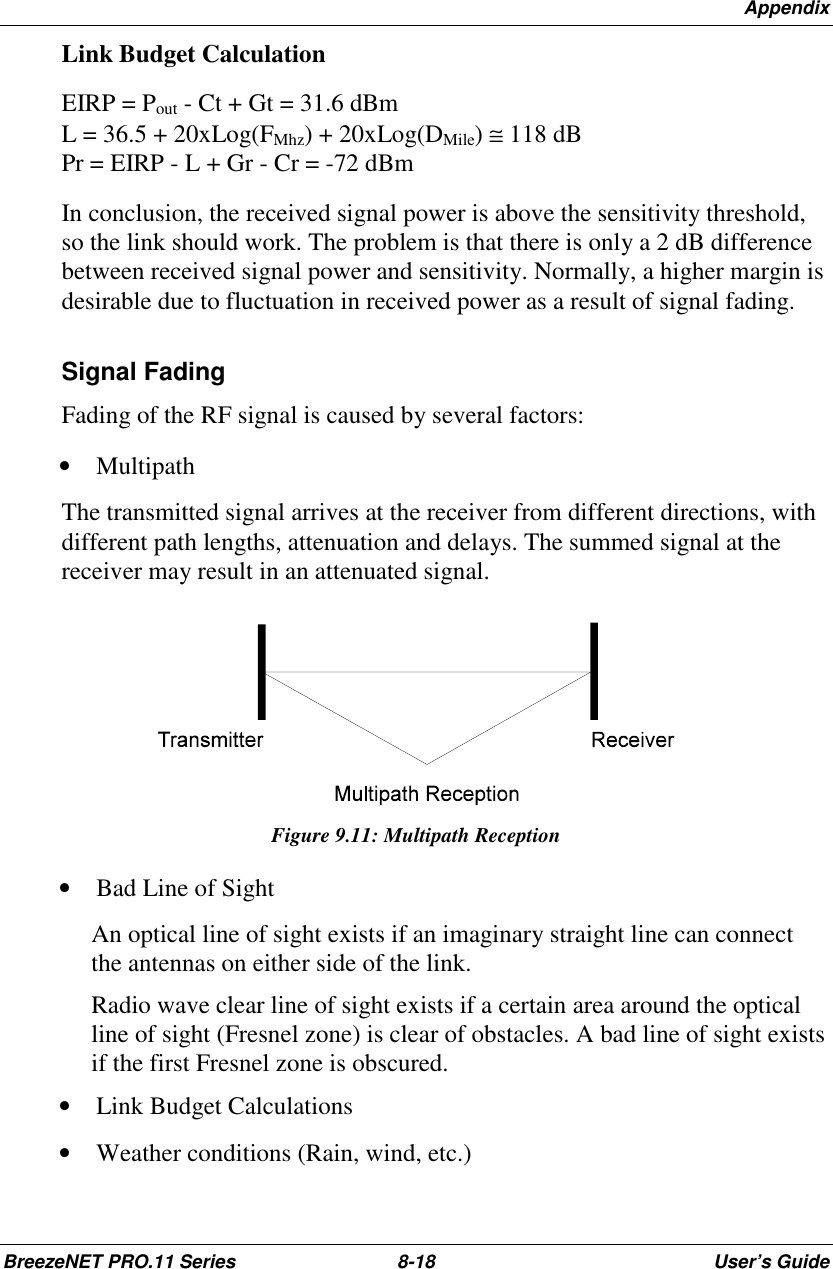 AppendixBreezeNET PRO.11 Series 8-18 User’s GuideLink Budget CalculationEIRP = Pout - Ct + Gt = 31.6 dBmL = 36.5 + 20xLog(FMhz) + 20xLog(DMile) ≅=118 dBPr = EIRP - L + Gr - Cr = -72 dBmIn conclusion, the received signal power is above the sensitivity threshold,so the link should work. The problem is that there is only a 2 dB differencebetween received signal power and sensitivity. Normally, a higher margin isdesirable due to fluctuation in received power as a result of signal fading.Signal FadingFading of the RF signal is caused by several factors:• MultipathThe transmitted signal arrives at the receiver from different directions, withdifferent path lengths, attenuation and delays. The summed signal at thereceiver may result in an attenuated signal.Figure 9.11: Multipath Reception• Bad Line of SightAn optical line of sight exists if an imaginary straight line can connectthe antennas on either side of the link.Radio wave clear line of sight exists if a certain area around the opticalline of sight (Fresnel zone) is clear of obstacles. A bad line of sight existsif the first Fresnel zone is obscured.• Link Budget Calculations• Weather conditions (Rain, wind, etc.)