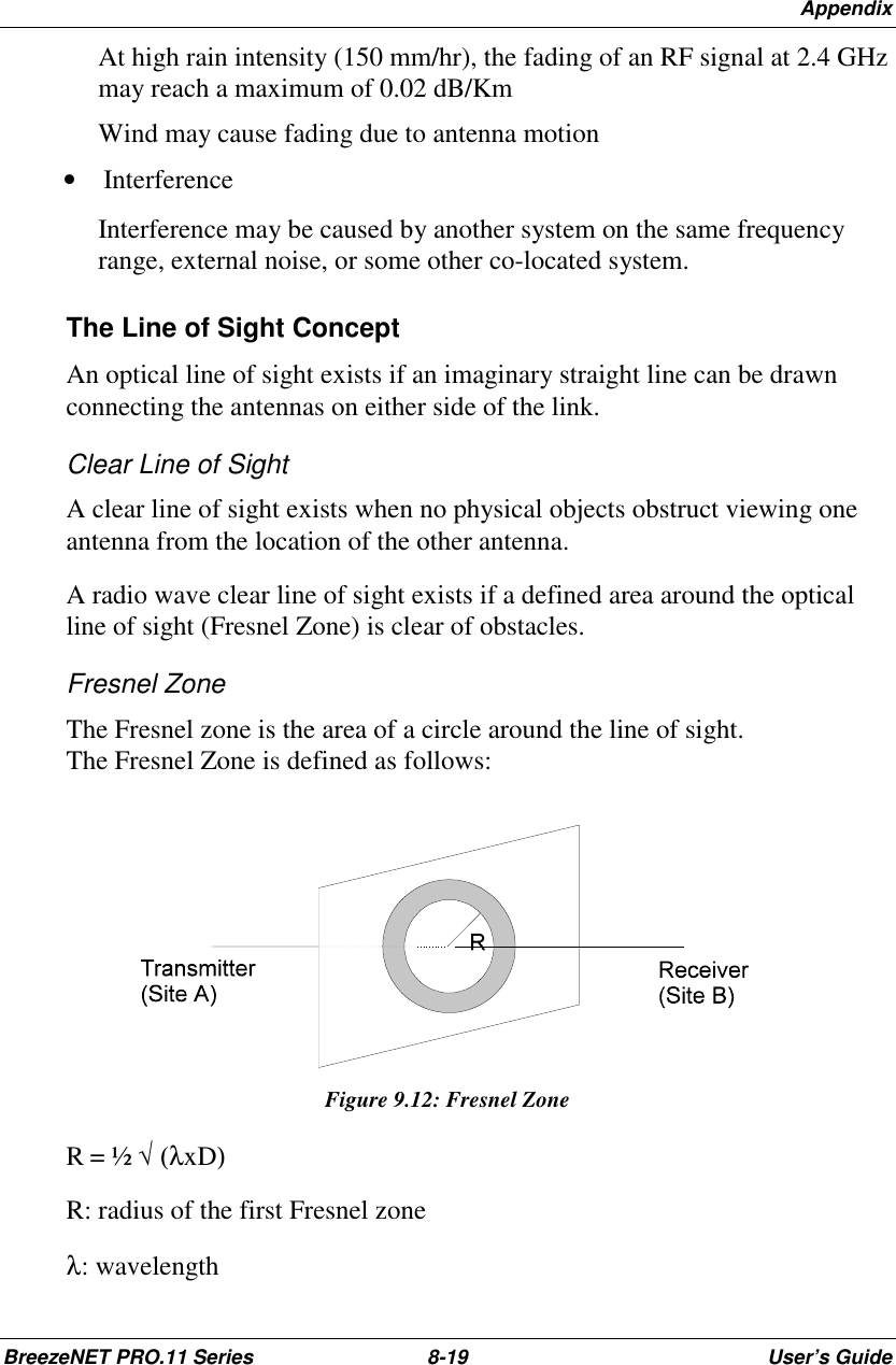 AppendixBreezeNET PRO.11 Series 8-19 User’s GuideAt high rain intensity (150 mm/hr), the fading of an RF signal at 2.4 GHzmay reach a maximum of 0.02 dB/KmWind may cause fading due to antenna motion• InterferenceInterference may be caused by another system on the same frequencyrange, external noise, or some other co-located system.The Line of Sight ConceptAn optical line of sight exists if an imaginary straight line can be drawnconnecting the antennas on either side of the link.Clear Line of SightA clear line of sight exists when no physical objects obstruct viewing oneantenna from the location of the other antenna.A radio wave clear line of sight exists if a defined area around the opticalline of sight (Fresnel Zone) is clear of obstacles.Fresnel ZoneThe Fresnel zone is the area of a circle around the line of sight.The Fresnel Zone is defined as follows:Figure 9.12: Fresnel ZoneR = ½ √=(λxD)======R: radius of the first Fresnel zoneλ:=wavelength