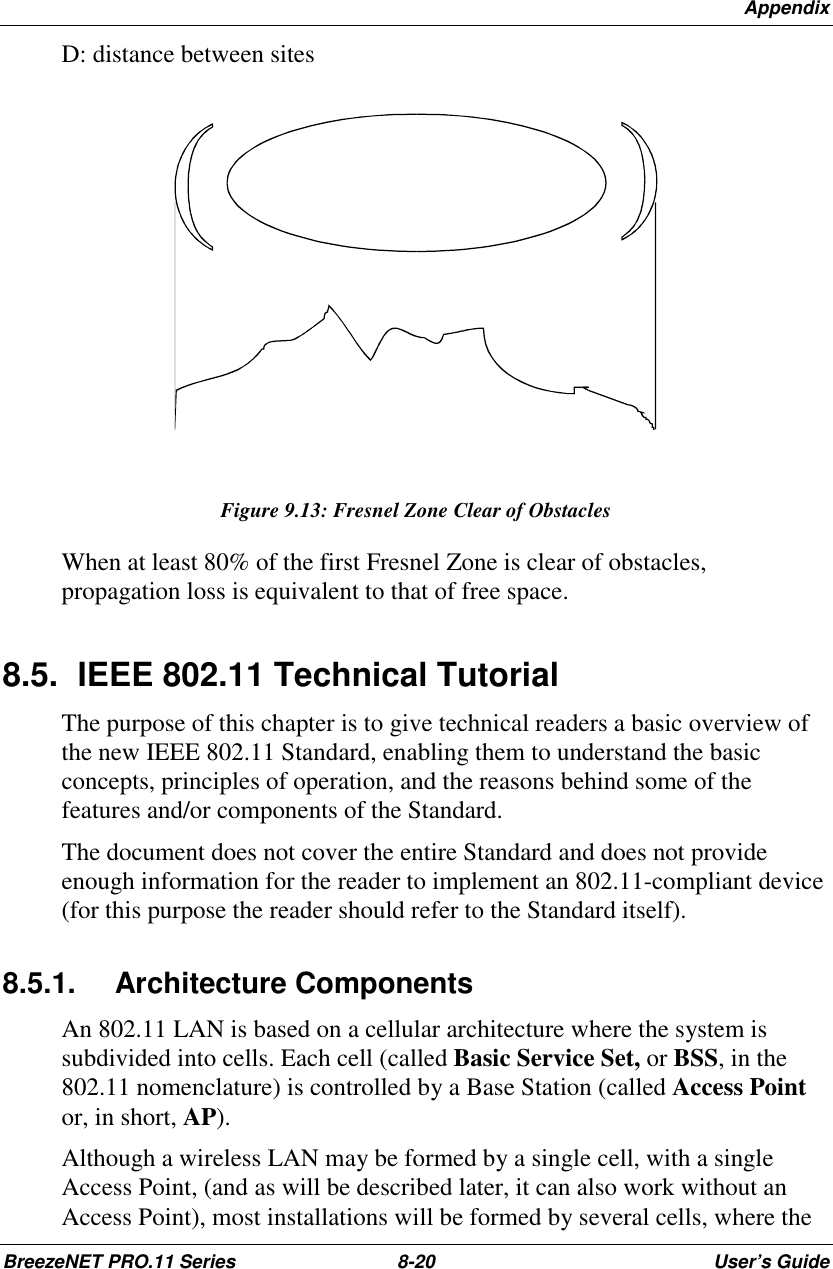 AppendixBreezeNET PRO.11 Series 8-20 User’s GuideD: distance between sitesFigure 9.13: Fresnel Zone Clear of ObstaclesWhen at least 80% of the first Fresnel Zone is clear of obstacles,propagation loss is equivalent to that of free space.8.5.  IEEE 802.11 Technical TutorialThe purpose of this chapter is to give technical readers a basic overview ofthe new IEEE 802.11 Standard, enabling them to understand the basicconcepts, principles of operation, and the reasons behind some of thefeatures and/or components of the Standard.The document does not cover the entire Standard and does not provideenough information for the reader to implement an 802.11-compliant device(for this purpose the reader should refer to the Standard itself).8.5.1. Architecture ComponentsAn 802.11 LAN is based on a cellular architecture where the system issubdivided into cells. Each cell (called Basic Service Set, or BSS, in the802.11 nomenclature) is controlled by a Base Station (called Access Pointor, in short, AP).Although a wireless LAN may be formed by a single cell, with a singleAccess Point, (and as will be described later, it can also work without anAccess Point), most installations will be formed by several cells, where the