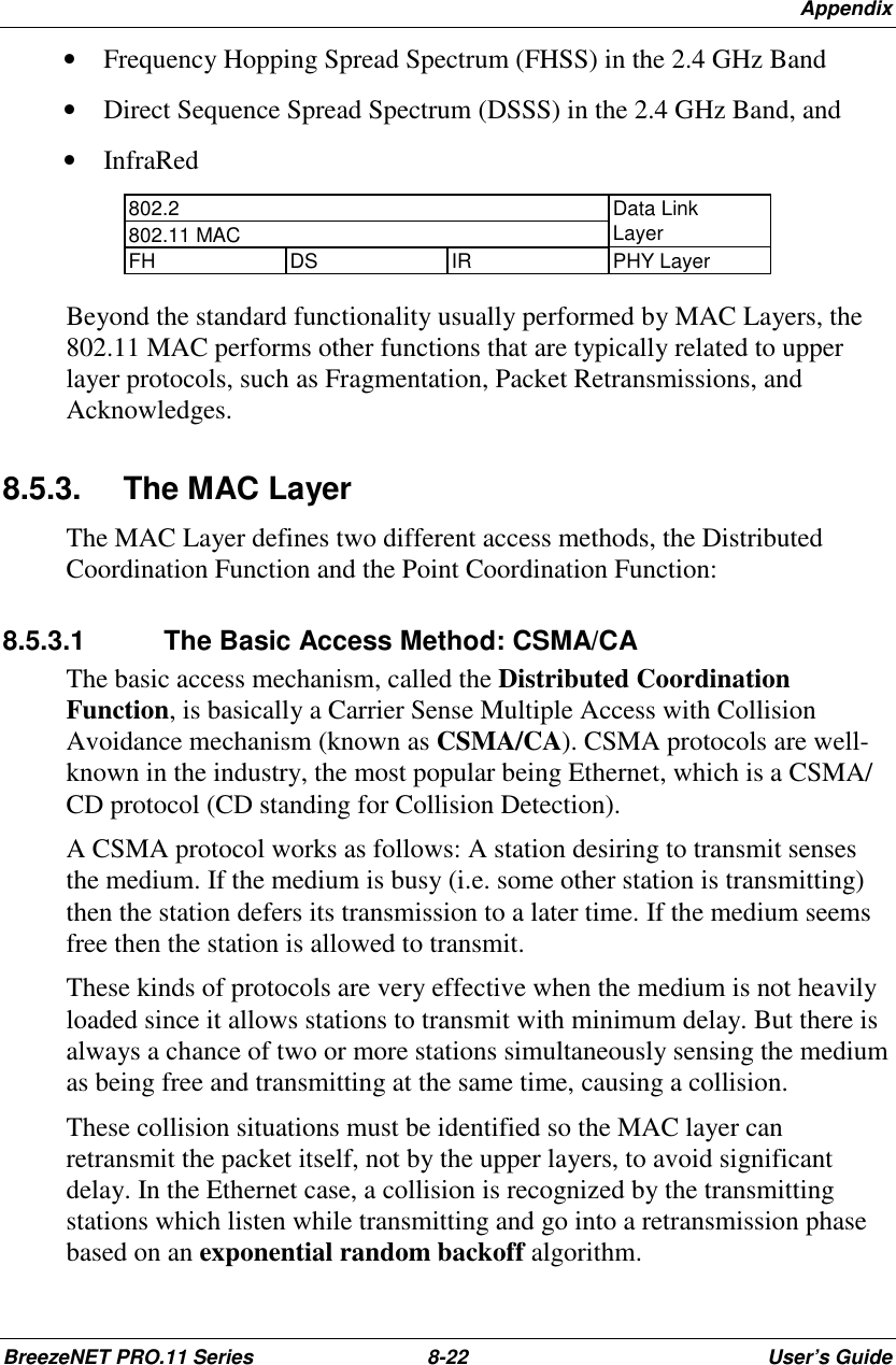 AppendixBreezeNET PRO.11 Series 8-22 User’s Guide• Frequency Hopping Spread Spectrum (FHSS) in the 2.4 GHz Band• Direct Sequence Spread Spectrum (DSSS) in the 2.4 GHz Band, and• InfraRed802.2802.11 MACData LinkLayerFH DS IR PHY LayerBeyond the standard functionality usually performed by MAC Layers, the802.11 MAC performs other functions that are typically related to upperlayer protocols, such as Fragmentation, Packet Retransmissions, andAcknowledges.8.5.3. The MAC LayerThe MAC Layer defines two different access methods, the DistributedCoordination Function and the Point Coordination Function:8.5.3.1  The Basic Access Method: CSMA/CAThe basic access mechanism, called the Distributed CoordinationFunction, is basically a Carrier Sense Multiple Access with CollisionAvoidance mechanism (known as CSMA/CA). CSMA protocols are well-known in the industry, the most popular being Ethernet, which is a CSMA/CD protocol (CD standing for Collision Detection).A CSMA protocol works as follows: A station desiring to transmit sensesthe medium. If the medium is busy (i.e. some other station is transmitting)then the station defers its transmission to a later time. If the medium seemsfree then the station is allowed to transmit.These kinds of protocols are very effective when the medium is not heavilyloaded since it allows stations to transmit with minimum delay. But there isalways a chance of two or more stations simultaneously sensing the mediumas being free and transmitting at the same time, causing a collision.These collision situations must be identified so the MAC layer canretransmit the packet itself, not by the upper layers, to avoid significantdelay. In the Ethernet case, a collision is recognized by the transmittingstations which listen while transmitting and go into a retransmission phasebased on an exponential random backoff algorithm.