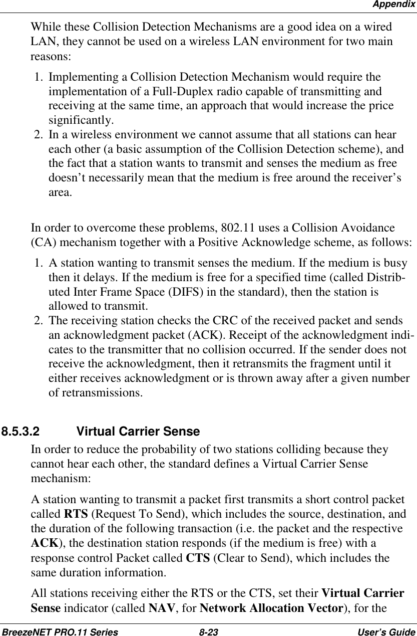 AppendixBreezeNET PRO.11 Series 8-23 User’s GuideWhile these Collision Detection Mechanisms are a good idea on a wiredLAN, they cannot be used on a wireless LAN environment for two mainreasons: 1.  Implementing a Collision Detection Mechanism would require theimplementation of a Full-Duplex radio capable of transmitting andreceiving at the same time, an approach that would increase the pricesignificantly. 2.  In a wireless environment we cannot assume that all stations can heareach other (a basic assumption of the Collision Detection scheme), andthe fact that a station wants to transmit and senses the medium as freedoesn’t necessarily mean that the medium is free around the receiver’sarea.In order to overcome these problems, 802.11 uses a Collision Avoidance(CA) mechanism together with a Positive Acknowledge scheme, as follows: 1.  A station wanting to transmit senses the medium. If the medium is busythen it delays. If the medium is free for a specified time (called Distrib-uted Inter Frame Space (DIFS) in the standard), then the station isallowed to transmit. 2.  The receiving station checks the CRC of the received packet and sendsan acknowledgment packet (ACK). Receipt of the acknowledgment indi-cates to the transmitter that no collision occurred. If the sender does notreceive the acknowledgment, then it retransmits the fragment until iteither receives acknowledgment or is thrown away after a given numberof retransmissions.8.5.3.2 Virtual Carrier SenseIn order to reduce the probability of two stations colliding because theycannot hear each other, the standard defines a Virtual Carrier Sensemechanism:A station wanting to transmit a packet first transmits a short control packetcalled RTS (Request To Send), which includes the source, destination, andthe duration of the following transaction (i.e. the packet and the respectiveACK), the destination station responds (if the medium is free) with aresponse control Packet called CTS (Clear to Send), which includes thesame duration information.All stations receiving either the RTS or the CTS, set their Virtual CarrierSense indicator (called NAV, for Network Allocation Vector), for the