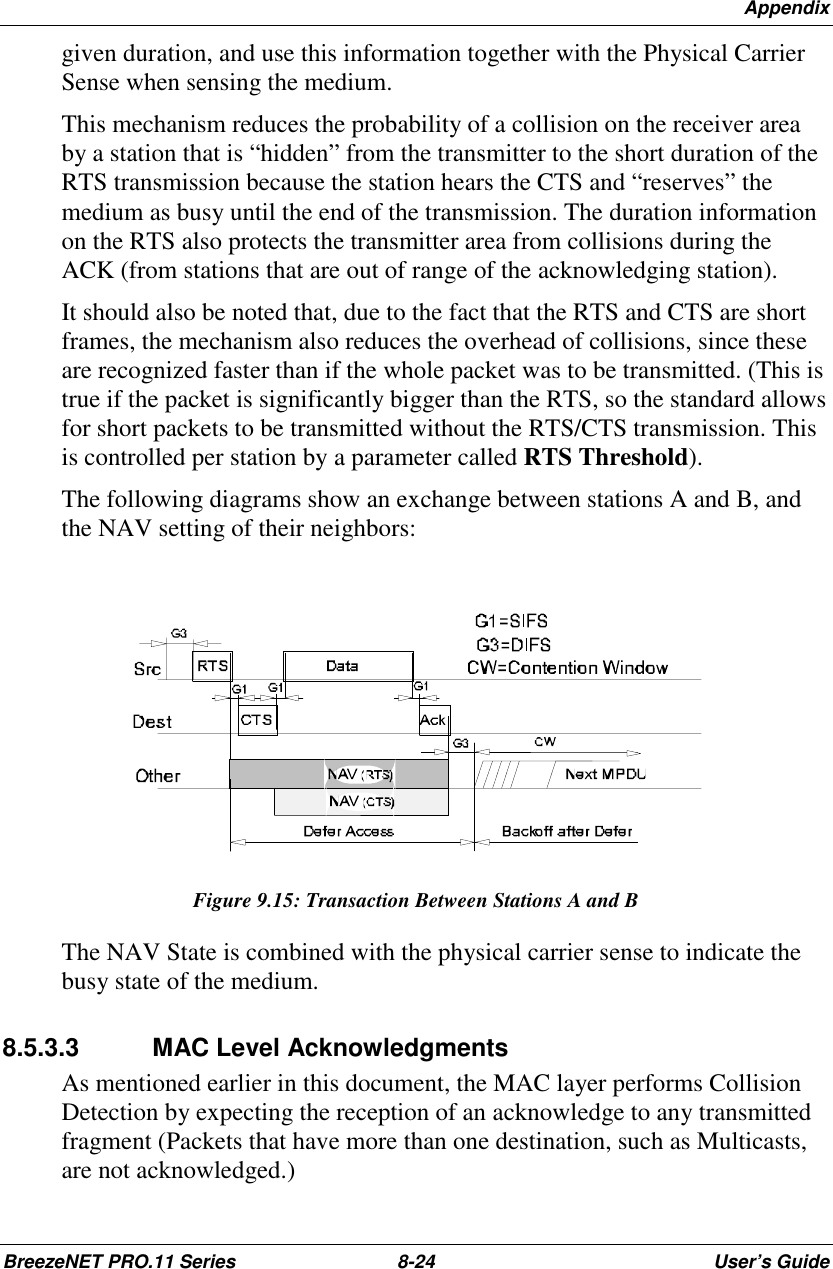 AppendixBreezeNET PRO.11 Series 8-24 User’s Guidegiven duration, and use this information together with the Physical CarrierSense when sensing the medium.This mechanism reduces the probability of a collision on the receiver areaby a station that is “hidden” from the transmitter to the short duration of theRTS transmission because the station hears the CTS and “reserves” themedium as busy until the end of the transmission. The duration informationon the RTS also protects the transmitter area from collisions during theACK (from stations that are out of range of the acknowledging station).It should also be noted that, due to the fact that the RTS and CTS are shortframes, the mechanism also reduces the overhead of collisions, since theseare recognized faster than if the whole packet was to be transmitted. (This istrue if the packet is significantly bigger than the RTS, so the standard allowsfor short packets to be transmitted without the RTS/CTS transmission. Thisis controlled per station by a parameter called RTS Threshold).The following diagrams show an exchange between stations A and B, andthe NAV setting of their neighbors:Figure 9.15: Transaction Between Stations A and BThe NAV State is combined with the physical carrier sense to indicate thebusy state of the medium.8.5.3.3 MAC Level AcknowledgmentsAs mentioned earlier in this document, the MAC layer performs CollisionDetection by expecting the reception of an acknowledge to any transmittedfragment (Packets that have more than one destination, such as Multicasts,are not acknowledged.)