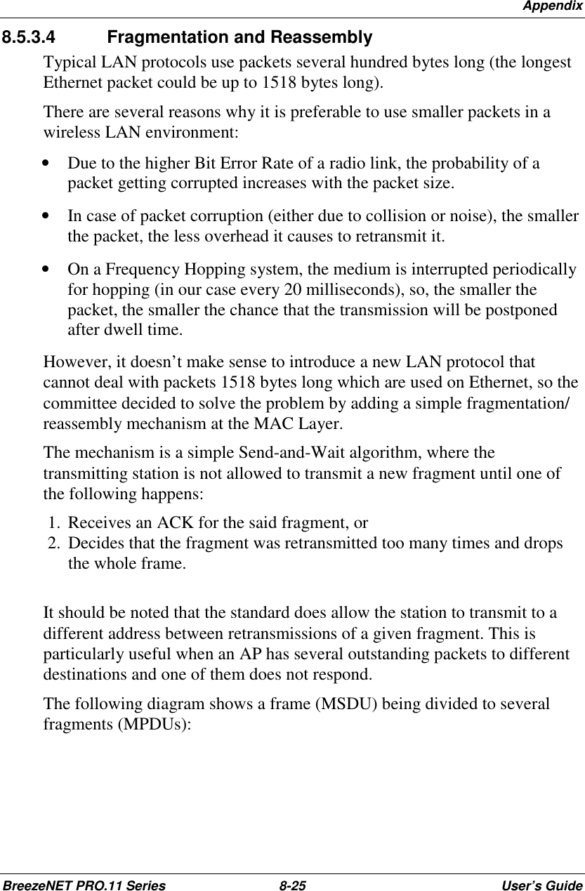 AppendixBreezeNET PRO.11 Series 8-25 User’s Guide8.5.3.4  Fragmentation and ReassemblyTypical LAN protocols use packets several hundred bytes long (the longestEthernet packet could be up to 1518 bytes long).There are several reasons why it is preferable to use smaller packets in awireless LAN environment:• Due to the higher Bit Error Rate of a radio link, the probability of apacket getting corrupted increases with the packet size.• In case of packet corruption (either due to collision or noise), the smallerthe packet, the less overhead it causes to retransmit it.• On a Frequency Hopping system, the medium is interrupted periodicallyfor hopping (in our case every 20 milliseconds), so, the smaller thepacket, the smaller the chance that the transmission will be postponedafter dwell time.However, it doesn’t make sense to introduce a new LAN protocol thatcannot deal with packets 1518 bytes long which are used on Ethernet, so thecommittee decided to solve the problem by adding a simple fragmentation/reassembly mechanism at the MAC Layer.The mechanism is a simple Send-and-Wait algorithm, where thetransmitting station is not allowed to transmit a new fragment until one ofthe following happens: 1.  Receives an ACK for the said fragment, or 2.  Decides that the fragment was retransmitted too many times and dropsthe whole frame.It should be noted that the standard does allow the station to transmit to adifferent address between retransmissions of a given fragment. This isparticularly useful when an AP has several outstanding packets to differentdestinations and one of them does not respond.The following diagram shows a frame (MSDU) being divided to severalfragments (MPDUs):