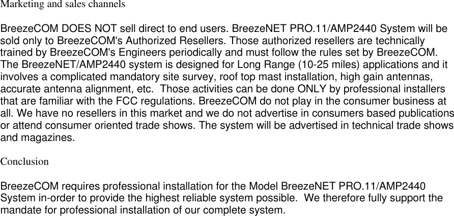Marketing and sales channelsBreezeCOM DOES NOT sell direct to end users. BreezeNET PRO.11/AMP2440 System will besold only to BreezeCOM&apos;s Authorized Resellers. Those authorized resellers are technicallytrained by BreezeCOM&apos;s Engineers periodically and must follow the rules set by BreezeCOM.The BreezeNET/AMP2440 system is designed for Long Range (10-25 miles) applications and itinvolves a complicated mandatory site survey, roof top mast installation, high gain antennas,accurate antenna alignment, etc.  Those activities can be done ONLY by professional installersthat are familiar with the FCC regulations. BreezeCOM do not play in the consumer business atall. We have no resellers in this market and we do not advertise in consumers based publicationsor attend consumer oriented trade shows. The system will be advertised in technical trade showsand magazines.ConclusionBreezeCOM requires professional installation for the Model BreezeNET PRO.11/AMP2440System in-order to provide the highest reliable system possible.  We therefore fully support themandate for professional installation of our complete system.