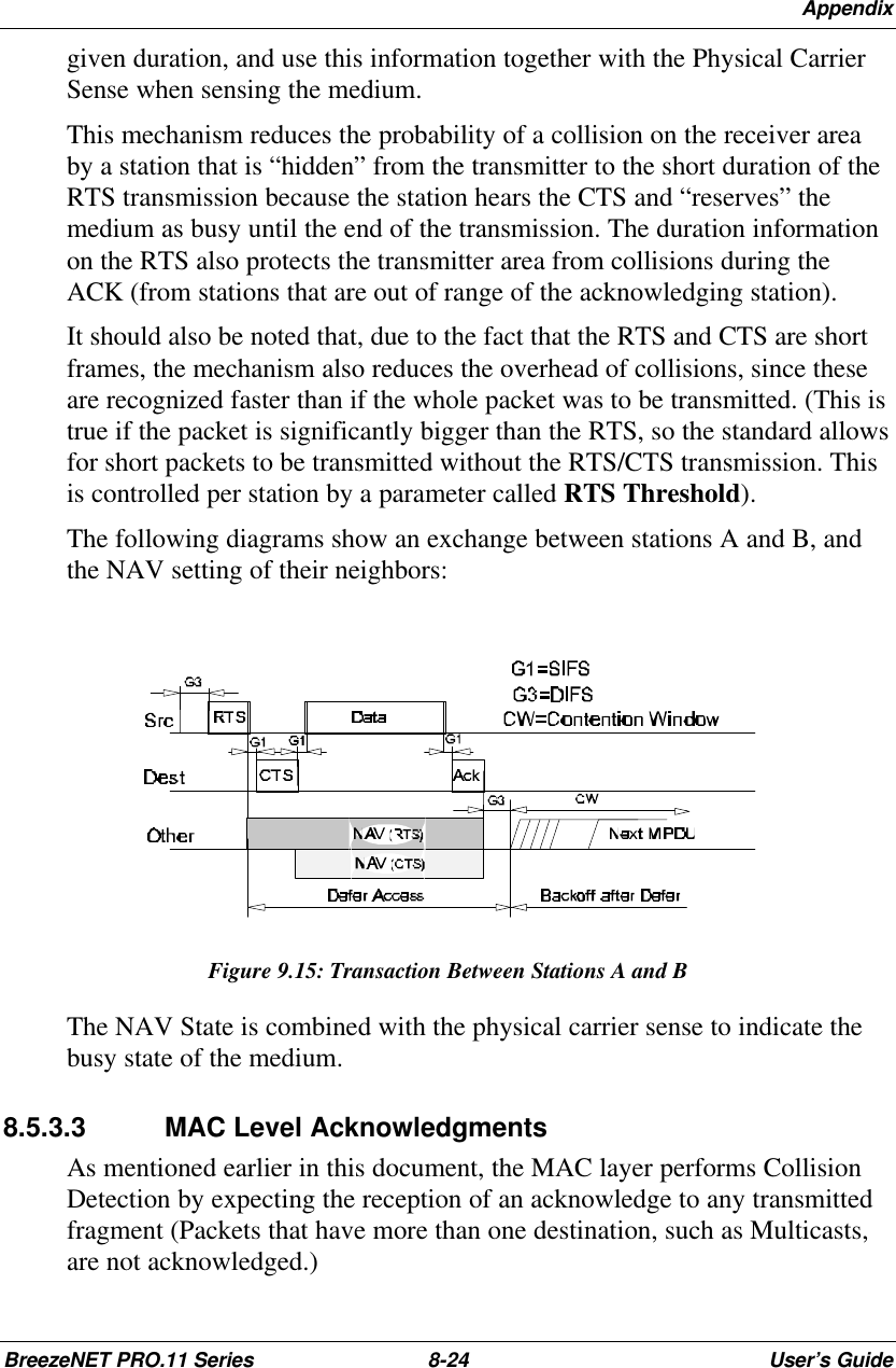 AppendixBreezeNET PRO.11 Series 8-24 User’s Guidegiven duration, and use this information together with the Physical CarrierSense when sensing the medium.This mechanism reduces the probability of a collision on the receiver areaby a station that is “hidden” from the transmitter to the short duration of theRTS transmission because the station hears the CTS and “reserves” themedium as busy until the end of the transmission. The duration informationon the RTS also protects the transmitter area from collisions during theACK (from stations that are out of range of the acknowledging station).It should also be noted that, due to the fact that the RTS and CTS are shortframes, the mechanism also reduces the overhead of collisions, since theseare recognized faster than if the whole packet was to be transmitted. (This istrue if the packet is significantly bigger than the RTS, so the standard allowsfor short packets to be transmitted without the RTS/CTS transmission. Thisis controlled per station by a parameter called RTS Threshold).The following diagrams show an exchange between stations A and B, andthe NAV setting of their neighbors:Figure 9.15: Transaction Between Stations A and BThe NAV State is combined with the physical carrier sense to indicate thebusy state of the medium.8.5.3.3 MAC Level AcknowledgmentsAs mentioned earlier in this document, the MAC layer performs CollisionDetection by expecting the reception of an acknowledge to any transmittedfragment (Packets that have more than one destination, such as Multicasts,are not acknowledged.)