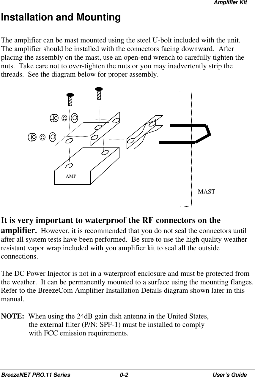 Amplifier KitBreezeNET PRO.11 Series 0-2User’s GuideInstallation and MountingThe amplifier can be mast mounted using the steel U-bolt included with the unit.The amplifier should be installed with the connectors facing downward.  Afterplacing the assembly on the mast, use an open-end wrench to carefully tighten thenuts.  Take care not to over-tighten the nuts or you may inadvertently strip thethreads.  See the diagram below for proper assembly.It is very important to waterproof the RF connectors on theamplifier.  However, it is recommended that you do not seal the connectors untilafter all system tests have been performed.  Be sure to use the high quality weatherresistant vapor wrap included with you amplifier kit to seal all the outsideconnections.The DC Power Injector is not in a waterproof enclosure and must be protected fromthe weather.  It can be permanently mounted to a surface using the mounting flanges.Refer to the BreezeCom Amplifier Installation Details diagram shown later in thismanual.NOTE:  When using the 24dB gain dish antenna in the United States,the external filter (P/N: SPF-1) must be installed to complywith FCC emission requirements.AMPMAST