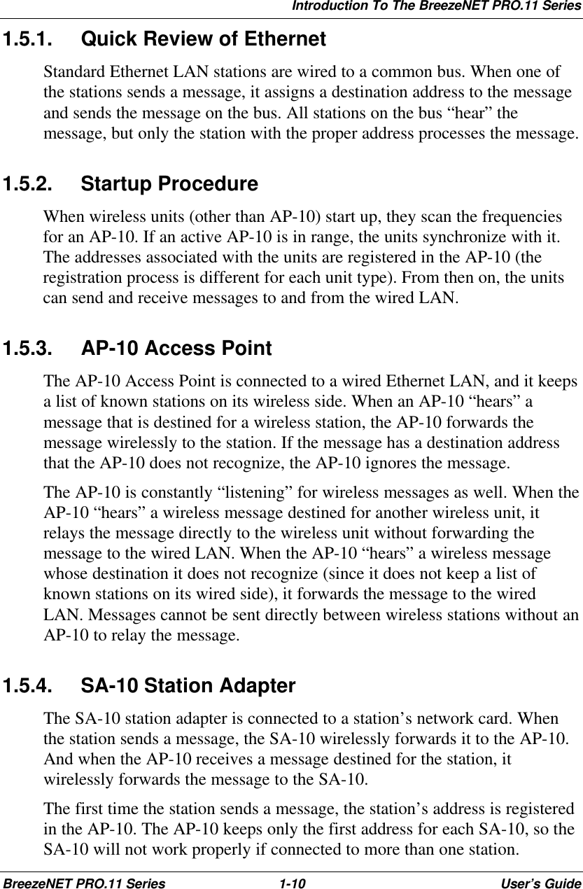 Introduction To The BreezeNET PRO.11 SeriesBreezeNET PRO.11 Series 1-10 User’s Guide1.5.1. Quick Review of EthernetStandard Ethernet LAN stations are wired to a common bus. When one ofthe stations sends a message, it assigns a destination address to the messageand sends the message on the bus. All stations on the bus “hear” themessage, but only the station with the proper address processes the message.1.5.2. Startup ProcedureWhen wireless units (other than AP-10) start up, they scan the frequenciesfor an AP-10. If an active AP-10 is in range, the units synchronize with it.The addresses associated with the units are registered in the AP-10 (theregistration process is different for each unit type). From then on, the unitscan send and receive messages to and from the wired LAN.1.5.3. AP-10 Access PointThe AP-10 Access Point is connected to a wired Ethernet LAN, and it keepsa list of known stations on its wireless side. When an AP-10 “hears” amessage that is destined for a wireless station, the AP-10 forwards themessage wirelessly to the station. If the message has a destination addressthat the AP-10 does not recognize, the AP-10 ignores the message.The AP-10 is constantly “listening” for wireless messages as well. When theAP-10 “hears” a wireless message destined for another wireless unit, itrelays the message directly to the wireless unit without forwarding themessage to the wired LAN. When the AP-10 “hears” a wireless messagewhose destination it does not recognize (since it does not keep a list ofknown stations on its wired side), it forwards the message to the wiredLAN. Messages cannot be sent directly between wireless stations without anAP-10 to relay the message.1.5.4. SA-10 Station AdapterThe SA-10 station adapter is connected to a station’s network card. Whenthe station sends a message, the SA-10 wirelessly forwards it to the AP-10.And when the AP-10 receives a message destined for the station, itwirelessly forwards the message to the SA-10.The first time the station sends a message, the station’s address is registeredin the AP-10. The AP-10 keeps only the first address for each SA-10, so theSA-10 will not work properly if connected to more than one station.