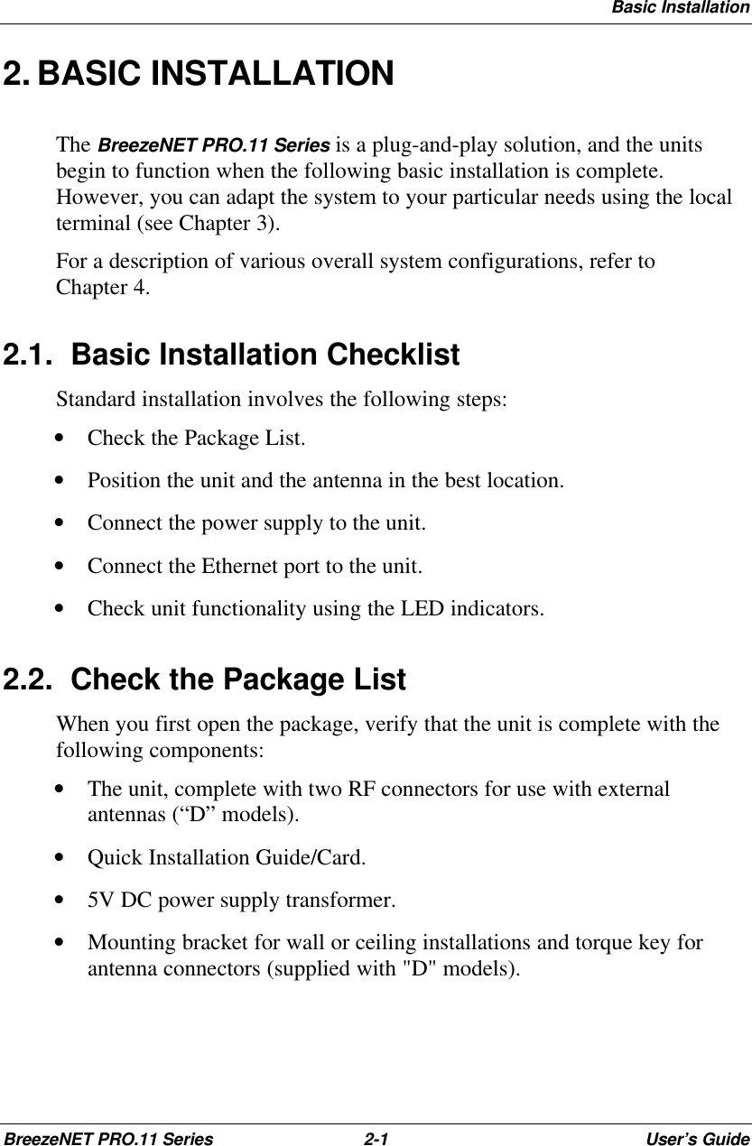 Basic InstallationBreezeNET PRO.11 Series 2-1User’s Guide2. BASIC INSTALLATIONThe BreezeNET PRO.11 Series is a plug-and-play solution, and the unitsbegin to function when the following basic installation is complete.However, you can adapt the system to your particular needs using the localterminal (see Chapter 3).For a description of various overall system configurations, refer toChapter 4.2.1. Basic Installation ChecklistStandard installation involves the following steps:• Check the Package List.• Position the unit and the antenna in the best location.• Connect the power supply to the unit.• Connect the Ethernet port to the unit.• Check unit functionality using the LED indicators.2.2. Check the Package ListWhen you first open the package, verify that the unit is complete with thefollowing components:• The unit, complete with two RF connectors for use with externalantennas (“D” models).• Quick Installation Guide/Card.• 5V DC power supply transformer.• Mounting bracket for wall or ceiling installations and torque key forantenna connectors (supplied with &quot;D&quot; models).