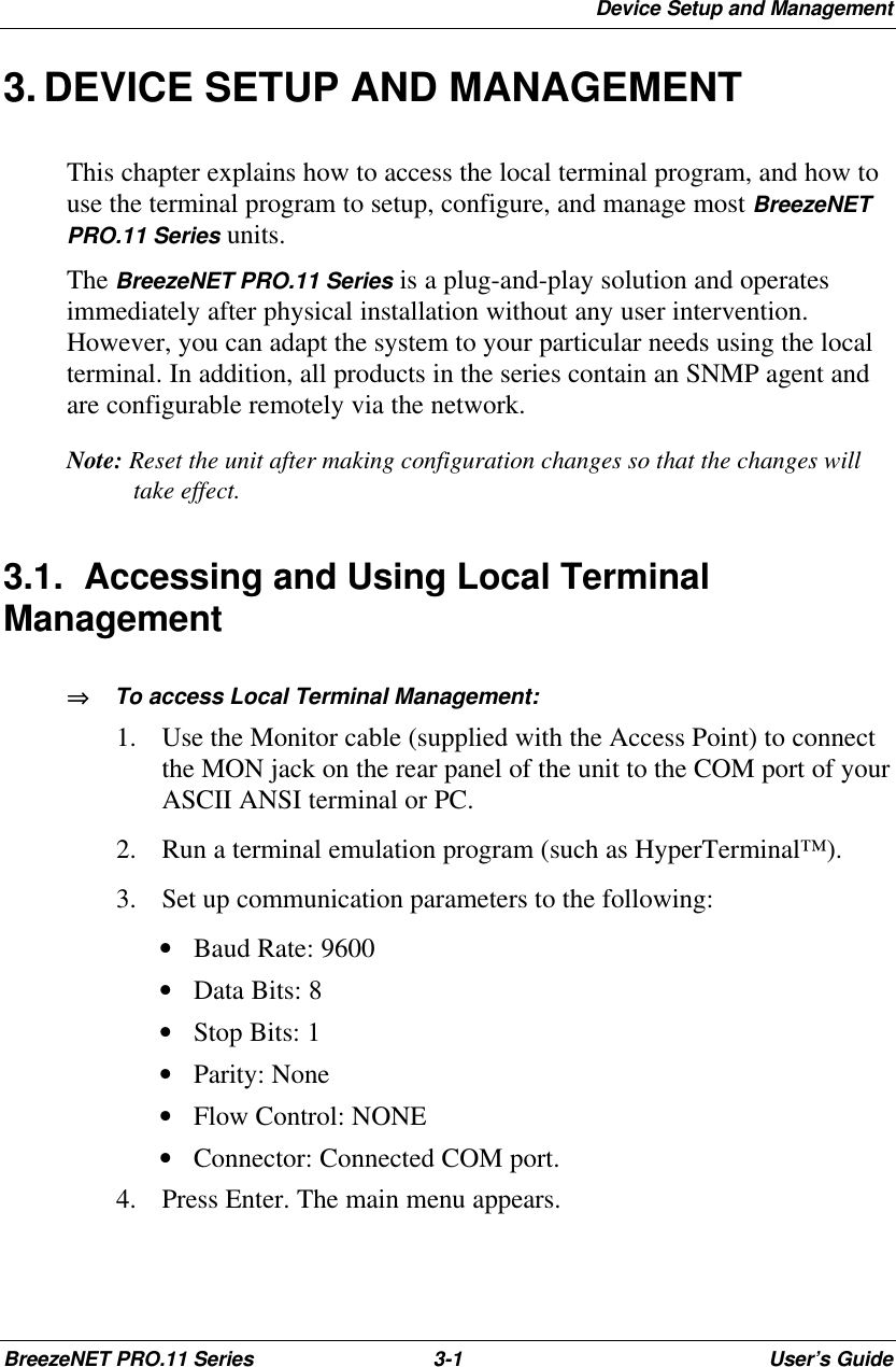 Device Setup and ManagementBreezeNET PRO.11 Series 3-1User’s Guide3. DEVICE SETUP AND MANAGEMENTThis chapter explains how to access the local terminal program, and how touse the terminal program to setup, configure, and manage most BreezeNETPRO.11 Series units.The BreezeNET PRO.11 Series is a plug-and-play solution and operatesimmediately after physical installation without any user intervention.However, you can adapt the system to your particular needs using the localterminal. In addition, all products in the series contain an SNMP agent andare configurable remotely via the network.Note: Reset the unit after making configuration changes so that the changes willtake effect.3.1. Accessing and Using Local TerminalManagement⇒⇒   To access Local Terminal Management:1. Use the Monitor cable (supplied with the Access Point) to connectthe MON jack on the rear panel of the unit to the COM port of yourASCII ANSI terminal or PC.2. Run a terminal emulation program (such as HyperTerminal™).3. Set up communication parameters to the following: • Baud Rate: 9600 • Data Bits: 8 • Stop Bits: 1 • Parity: None • Flow Control: NONE • Connector: Connected COM port.4. Press Enter. The main menu appears.