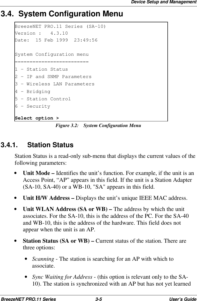Device Setup and ManagementBreezeNET PRO.11 Series 3-5User’s Guide3.4. System Configuration MenuBreezeNET PRO.11 Series (SA-10)Version :   4.3.10Date:  15 Feb 1999  23:49:56System Configuration menu=========================1 - Station Status2 - IP and SNMP Parameters3 - Wireless LAN Parameters4 – Bridging5 - Station Control6 – SecuritySelect option &gt;Figure 3.2: System Configuration Menu3.4.1. Station StatusStation Status is a read-only sub-menu that displays the current values of thefollowing parameters:• Unit Mode – Identifies the unit’s function. For example, if the unit is anAccess Point, “AP” appears in this field. If the unit is a Station Adapter(SA-10, SA-40) or a WB-10, &quot;SA&quot; appears in this field.• Unit H/W Address – Displays the unit’s unique IEEE MAC address.• Unit WLAN Address (SA or WB) – The address by which the unitassociates. For the SA-10, this is the address of the PC. For the SA-40and WB-10, this is the address of the hardware. This field does notappear when the unit is an AP.• Station Status (SA or WB) – Current status of the station. There arethree options: • Scanning - The station is searching for an AP with which toassociate. • Sync Waiting for Address - (this option is relevant only to the SA-10). The station is synchronized with an AP but has not yet learned