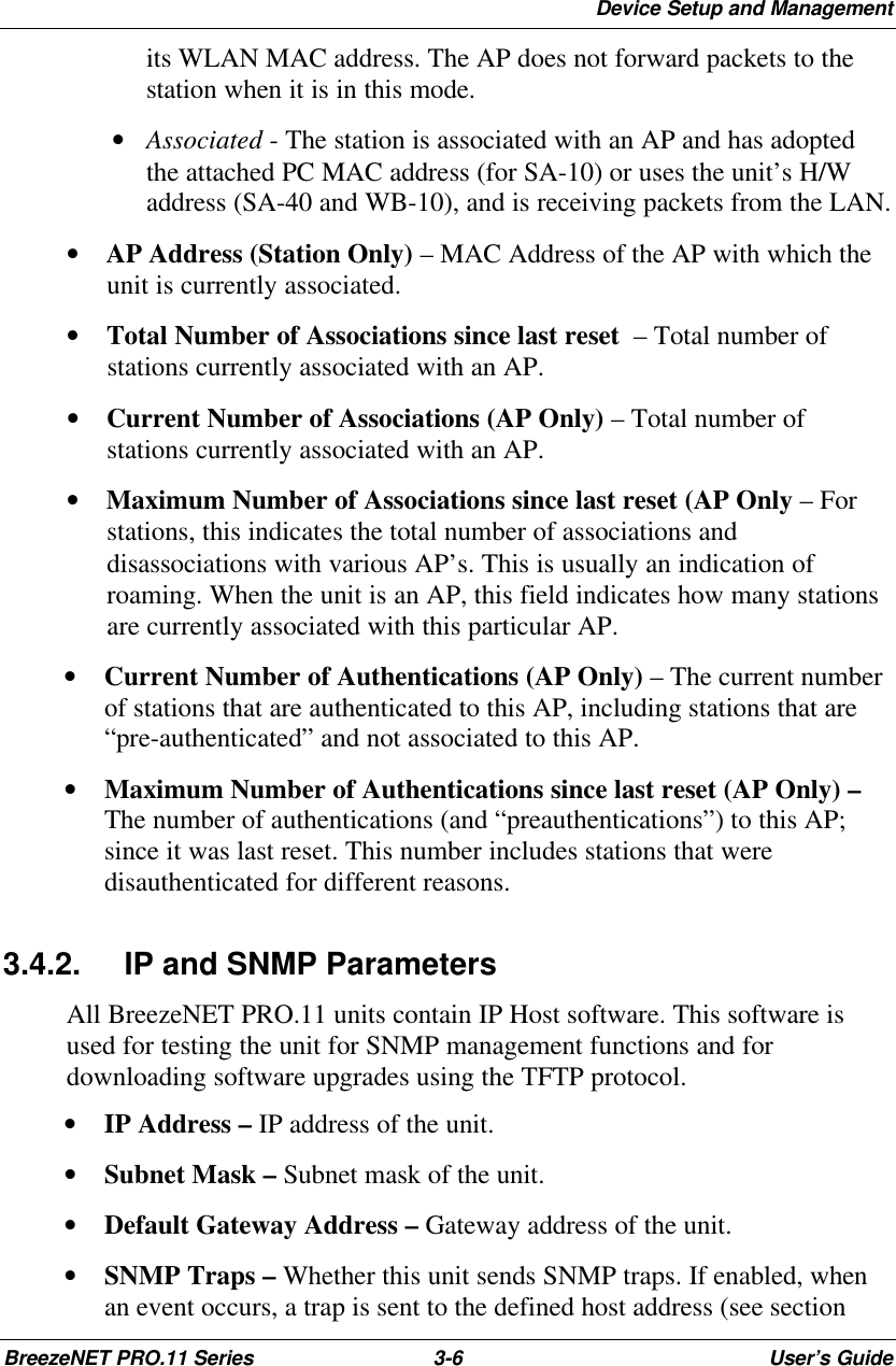 Device Setup and ManagementBreezeNET PRO.11 Series 3-6User’s Guideits WLAN MAC address. The AP does not forward packets to thestation when it is in this mode. • Associated - The station is associated with an AP and has adoptedthe attached PC MAC address (for SA-10) or uses the unit’s H/Waddress (SA-40 and WB-10), and is receiving packets from the LAN.•   AP Address (Station Only) – MAC Address of the AP with which theunit is currently associated.•   Total Number of Associations since last reset  – Total number ofstations currently associated with an AP.•   Current Number of Associations (AP Only) – Total number ofstations currently associated with an AP.•   Maximum Number of Associations since last reset (AP Only – Forstations, this indicates the total number of associations anddisassociations with various AP’s. This is usually an indication ofroaming. When the unit is an AP, this field indicates how many stationsare currently associated with this particular AP.• Current Number of Authentications (AP Only) – The current numberof stations that are authenticated to this AP, including stations that are“pre-authenticated” and not associated to this AP.• Maximum Number of Authentications since last reset (AP Only) –The number of authentications (and “preauthentications”) to this AP;since it was last reset. This number includes stations that weredisauthenticated for different reasons.3.4.2. IP and SNMP ParametersAll BreezeNET PRO.11 units contain IP Host software. This software isused for testing the unit for SNMP management functions and fordownloading software upgrades using the TFTP protocol.• IP Address – IP address of the unit.• Subnet Mask – Subnet mask of the unit.• Default Gateway Address – Gateway address of the unit.• SNMP Traps – Whether this unit sends SNMP traps. If enabled, whenan event occurs, a trap is sent to the defined host address (see section