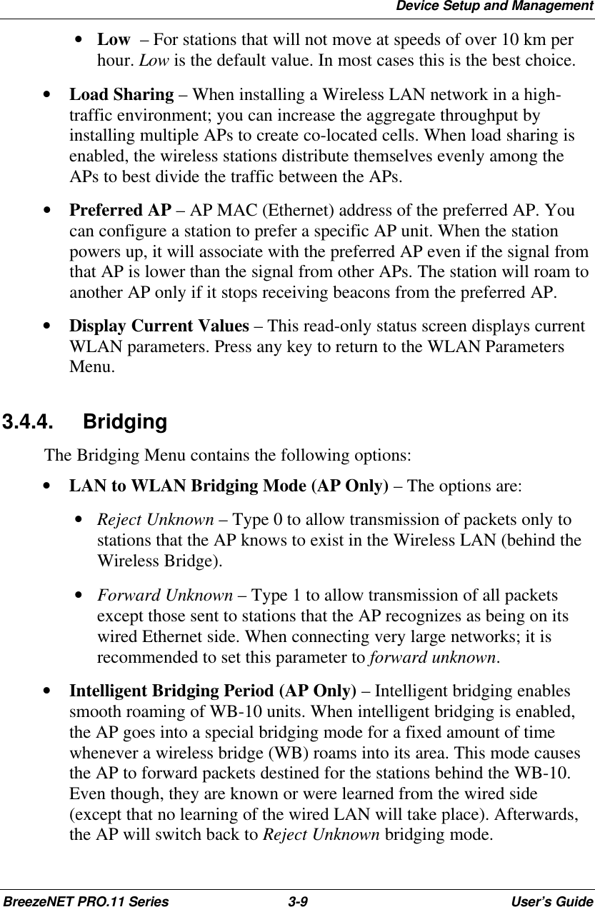 Device Setup and ManagementBreezeNET PRO.11 Series 3-9User’s Guide • Low  – For stations that will not move at speeds of over 10 km perhour. Low is the default value. In most cases this is the best choice.• Load Sharing – When installing a Wireless LAN network in a high-traffic environment; you can increase the aggregate throughput byinstalling multiple APs to create co-located cells. When load sharing isenabled, the wireless stations distribute themselves evenly among theAPs to best divide the traffic between the APs.• Preferred AP – AP MAC (Ethernet) address of the preferred AP. Youcan configure a station to prefer a specific AP unit. When the stationpowers up, it will associate with the preferred AP even if the signal fromthat AP is lower than the signal from other APs. The station will roam toanother AP only if it stops receiving beacons from the preferred AP.• Display Current Values – This read-only status screen displays currentWLAN parameters. Press any key to return to the WLAN ParametersMenu.3.4.4. BridgingThe Bridging Menu contains the following options:• LAN to WLAN Bridging Mode (AP Only) – The options are: • Reject Unknown – Type 0 to allow transmission of packets only tostations that the AP knows to exist in the Wireless LAN (behind theWireless Bridge). • Forward Unknown – Type 1 to allow transmission of all packetsexcept those sent to stations that the AP recognizes as being on itswired Ethernet side. When connecting very large networks; it isrecommended to set this parameter to forward unknown.• Intelligent Bridging Period (AP Only) – Intelligent bridging enablessmooth roaming of WB-10 units. When intelligent bridging is enabled,the AP goes into a special bridging mode for a fixed amount of timewhenever a wireless bridge (WB) roams into its area. This mode causesthe AP to forward packets destined for the stations behind the WB-10.Even though, they are known or were learned from the wired side(except that no learning of the wired LAN will take place). Afterwards,the AP will switch back to Reject Unknown bridging mode.