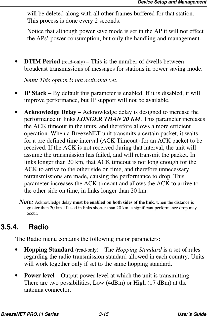 Device Setup and ManagementBreezeNET PRO.11 Series 3-15 User’s Guidewill be deleted along with all other frames buffered for that station.This process is done every 2 seconds.Notice that although power save mode is set in the AP it will not effectthe APs’ power consumption, but only the handling and management.• DTIM Period (read-only) – This is the number of dwells betweenbroadcast transmissions of messages for stations in power saving mode. Note:  This option is not activated yet.• IP Stack – By default this parameter is enabled. If it is disabled, it willimprove performance, but IP support will not be available.• Acknowledge Delay – Acknowledge delay is designed to increase theperformance in links LONGER THAN 20 KM. This parameter increasesthe ACK timeout in the units, and therefore allows a more efficientoperation. When a BreezeNET unit transmits a certain packet, it waitsfor a pre defined time interval (ACK Timeout) for an ACK packet to bereceived. If the ACK is not received during that interval, the unit willassume the transmission has failed, and will retransmit the packet. Inlinks longer than 20 km, that ACK timeout is not long enough for theACK to arrive to the other side on time, and therefore unnecessaryretransmissions are made, causing the performance to drop. Thisparameter increases the ACK timeout and allows the ACK to arrive tothe other side on time, in links longer than 20 km. Note:  Acknowledge delay must be enabled on both sides of the link, when the distance isgreater than 20 km. If used in links shorter than 20 km, a significant performance drop mayoccur.3.5.4. RadioThe Radio menu contains the following major parameters:• Hopping Standard (read-only) – The Hopping Standard is a set of rulesregarding the radio transmission standard allowed in each country. Unitswill work together only if set to the same hopping standard.• Power level – Output power level at which the unit is transmitting.There are two possibilities, Low (4dBm) or High (17 dBm) at theantenna connector.