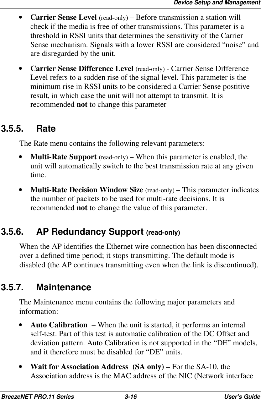 Device Setup and ManagementBreezeNET PRO.11 Series 3-16 User’s Guide• Carrier Sense Level (read-only) – Before transmission a station willcheck if the media is free of other transmissions. This parameter is athreshold in RSSI units that determines the sensitivity of the CarrierSense mechanism. Signals with a lower RSSI are considered “noise” andare disregarded by the unit.• Carrier Sense Difference Level (read-only) - Carrier Sense DifferenceLevel refers to a sudden rise of the signal level. This parameter is theminimum rise in RSSI units to be considered a Carrier Sense postitiveresult, in which case the unit will not attempt to transmit. It isrecommended not to change this parameter3.5.5. RateThe Rate menu contains the following relevant parameters:• Multi-Rate Support (read-only) – When this parameter is enabled, theunit will automatically switch to the best transmission rate at any giventime.• Multi-Rate Decision Window Size (read-only) – This parameter indicatesthe number of packets to be used for multi-rate decisions. It isrecommended not to change the value of this parameter.3.5.6. AP Redundancy Support (read-only)When the AP identifies the Ethernet wire connection has been disconnectedover a defined time period; it stops transmitting. The default mode isdisabled (the AP continues transmitting even when the link is discontinued).3.5.7. MaintenanceThe Maintenance menu contains the following major parameters andinformation:• Auto Calibration  – When the unit is started, it performs an internalself-test. Part of this test is automatic calibration of the DC Offset anddeviation pattern. Auto Calibration is not supported in the “DE” models,and it therefore must be disabled for “DE” units.• Wait for Association Address  (SA only) – For the SA-10, theAssociation address is the MAC address of the NIC (Network interface