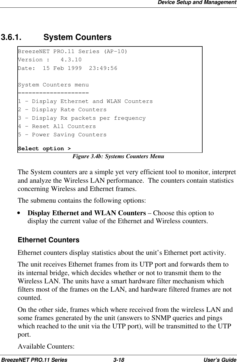 Device Setup and ManagementBreezeNET PRO.11 Series 3-18 User’s Guide3.6.1. System CountersBreezeNET PRO.11 Series (AP-10)Version :   4.3.10Date:  15 Feb 1999  23:49:56System Counters menu====================1 - Display Ethernet and WLAN Counters2 - Display Rate Counters3 - Display Rx packets per frequency4 - Reset All Counters5 - Power Saving CountersSelect option &gt;Figure 3.4b: Systems Counters MenuThe System counters are a simple yet very efficient tool to monitor, interpretand analyze the Wireless LAN performance.  The counters contain statisticsconcerning Wireless and Ethernet frames.The submenu contains the following options:• Display Ethernet and WLAN Counters – Choose this option todisplay the current value of the Ethernet and Wireless counters. Ethernet Counters Ethernet counters display statistics about the unit’s Ethernet port activity. The unit receives Ethernet frames from its UTP port and forwards them toits internal bridge, which decides whether or not to transmit them to theWireless LAN. The units have a smart hardware filter mechanism whichfilters most of the frames on the LAN, and hardware filtered frames are notcounted. On the other side, frames which where received from the wireless LAN andsome frames generated by the unit (answers to SNMP queries and pingswhich reached to the unit via the UTP port), will be transmitted to the UTPport. Available Counters:
