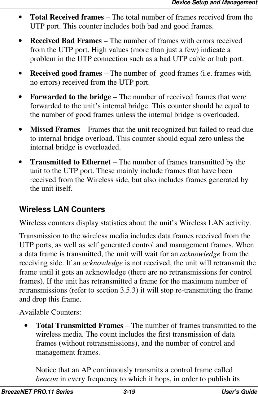 Device Setup and ManagementBreezeNET PRO.11 Series 3-19 User’s Guide• Total Received frames – The total number of frames received from theUTP port. This counter includes both bad and good frames.• Received Bad Frames – The number of frames with errors receivedfrom the UTP port. High values (more than just a few) indicate aproblem in the UTP connection such as a bad UTP cable or hub port.• Received good frames – The number of  good frames (i.e. frames withno errors) received from the UTP port.• Forwarded to the bridge – The number of received frames that wereforwarded to the unit’s internal bridge. This counter should be equal tothe number of good frames unless the internal bridge is overloaded.• Missed Frames – Frames that the unit recognized but failed to read dueto internal bridge overload. This counter should equal zero unless theinternal bridge is overloaded.• Transmitted to Ethernet – The number of frames transmitted by theunit to the UTP port. These mainly include frames that have beenreceived from the Wireless side, but also includes frames generated bythe unit itself. Wireless LAN Counters Wireless counters display statistics about the unit’s Wireless LAN activity. Transmission to the wireless media includes data frames received from theUTP ports, as well as self generated control and management frames. Whena data frame is transmitted, the unit will wait for an acknowledge from thereceiving side. If an acknowledge is not received, the unit will retransmit theframe until it gets an acknowledge (there are no retransmissions for controlframes). If the unit has retransmitted a frame for the maximum number ofretransmissions (refer to section 3.5.3) it will stop re-transmitting the frameand drop this frame. Available Counters:• Total Transmitted Frames – The number of frames transmitted to thewireless media. The count includes the first transmission of dataframes (without retransmissions), and the number of control andmanagement frames.Notice that an AP continuously transmits a control frame calledbeacon in every frequency to which it hops, in order to publish its