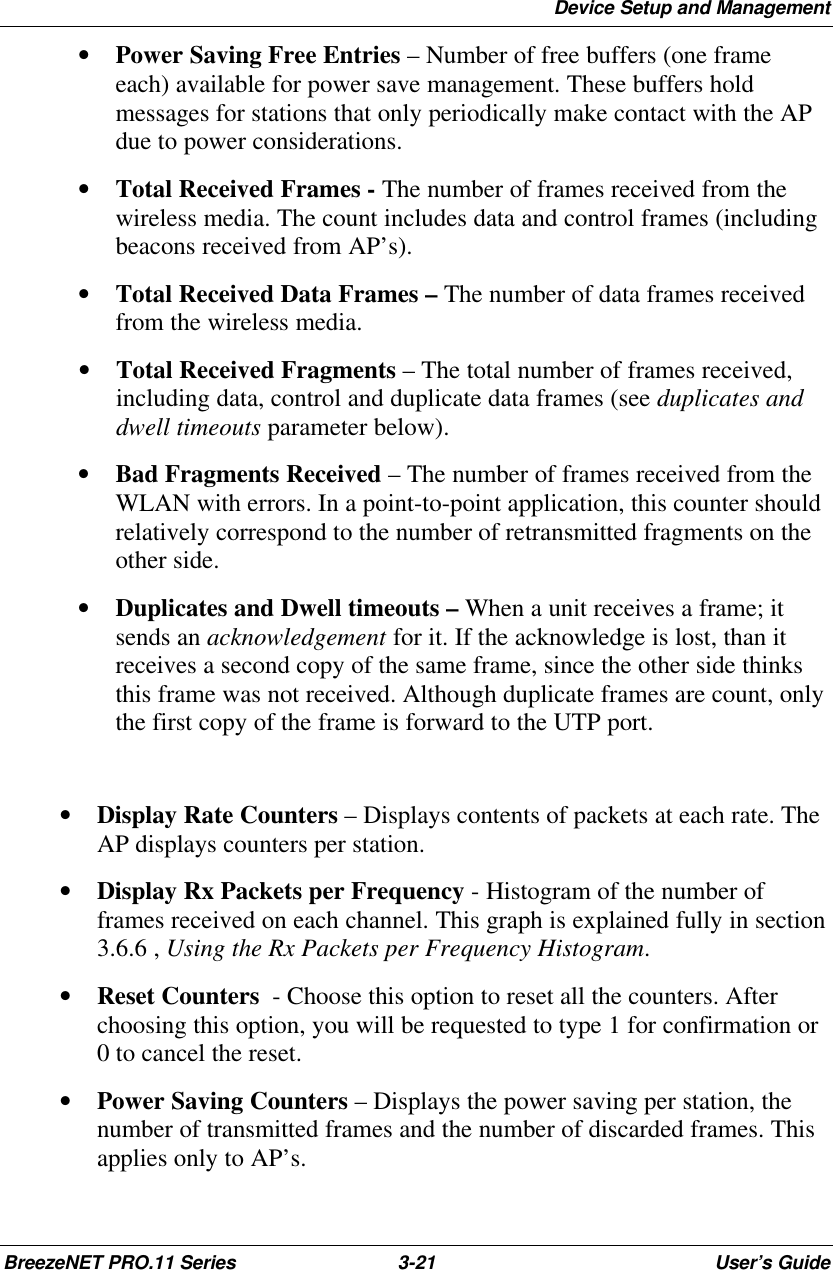 Device Setup and ManagementBreezeNET PRO.11 Series 3-21 User’s Guide• Power Saving Free Entries – Number of free buffers (one frameeach) available for power save management. These buffers holdmessages for stations that only periodically make contact with the APdue to power considerations.• Total Received Frames - The number of frames received from thewireless media. The count includes data and control frames (includingbeacons received from AP’s).• Total Received Data Frames – The number of data frames receivedfrom the wireless media.• Total Received Fragments – The total number of frames received,including data, control and duplicate data frames (see duplicates anddwell timeouts parameter below).• Bad Fragments Received – The number of frames received from theWLAN with errors. In a point-to-point application, this counter shouldrelatively correspond to the number of retransmitted fragments on theother side.• Duplicates and Dwell timeouts – When a unit receives a frame; itsends an acknowledgement for it. If the acknowledge is lost, than itreceives a second copy of the same frame, since the other side thinksthis frame was not received. Although duplicate frames are count, onlythe first copy of the frame is forward to the UTP port.• Display Rate Counters – Displays contents of packets at each rate. TheAP displays counters per station.• Display Rx Packets per Frequency - Histogram of the number offrames received on each channel. This graph is explained fully in section3.6.6 , Using the Rx Packets per Frequency Histogram.• Reset Counters  - Choose this option to reset all the counters. Afterchoosing this option, you will be requested to type 1 for confirmation or0 to cancel the reset.• Power Saving Counters – Displays the power saving per station, thenumber of transmitted frames and the number of discarded frames. Thisapplies only to AP’s.