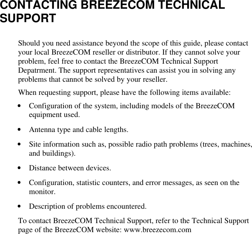 CONTACTING BREEZECOM TECHNICALSUPPORTShould you need assistance beyond the scope of this guide, please contactyour local BreezeCOM reseller or distributor. If they cannot solve yourproblem, feel free to contact the BreezeCOM Technical SupportDepatrment. The support representatives can assist you in solving anyproblems that cannot be solved by your reseller.When requesting support, please have the following items available:• Configuration of the system, including models of the BreezeCOMequipment used.• Antenna type and cable lengths.• Site information such as, possible radio path problems (trees, machines,and buildings).• Distance between devices.• Configuration, statistic counters, and error messages, as seen on themonitor.• Description of problems encountered.To contact BreezeCOM Technical Support, refer to the Technical Supportpage of the BreezeCOM website: www.breezecom.com