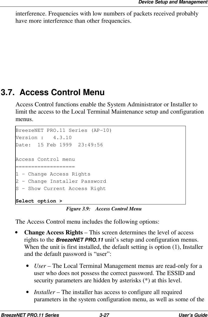 Device Setup and ManagementBreezeNET PRO.11 Series 3-27 User’s Guideinterference. Frequencies with low numbers of packets received probablyhave more interference than other frequencies.3.7. Access Control MenuAccess Control functions enable the System Administrator or Installer tolimit the access to the Local Terminal Maintenance setup and configurationmenus.BreezeNET PRO.11 Series (AP-10)Version :   4.3.10Date:  15 Feb 1999  23:49:56Access Control menu===================1 - Change Access Rights2 - Change Installer PasswordS - Show Current Access RightSelect option &gt;Figure 3.9:  Access Control MenuThe Access Control menu includes the following options:• Change Access Rights – This screen determines the level of accessrights to the BreezeNET PRO.11 unit’s setup and configuration menus.When the unit is first installed, the default setting is option (1), Installerand the default password is “user”: • User – The Local Terminal Management menus are read-only for auser who does not possess the correct password. The ESSID andsecurity parameters are hidden by asterisks (*) at this level. • Installer – The installer has access to configure all requiredparameters in the system configuration menu, as well as some of the