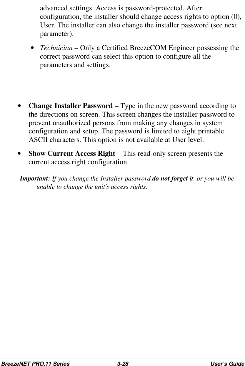 BreezeNET PRO.11 Series 3-28 User’s Guideadvanced settings. Access is password-protected. Afterconfiguration, the installer should change access rights to option (0),User. The installer can also change the installer password (see nextparameter). • Technician – Only a Certified BreezeCOM Engineer possessing thecorrect password can select this option to configure all theparameters and settings.• Change Installer Password – Type in the new password according tothe directions on screen. This screen changes the installer password toprevent unauthorized persons from making any changes in systemconfiguration and setup. The password is limited to eight printableASCII characters. This option is not available at User level.• Show Current Access Right – This read-only screen presents thecurrent access right configuration. Important: If you change the Installer password do not forget it, or you will beunable to change the unit&apos;s access rights.